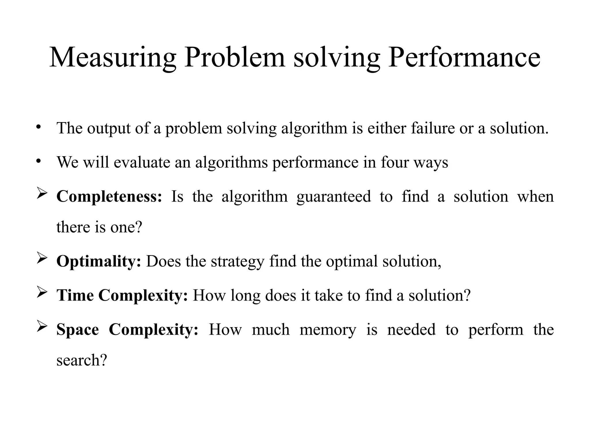 Measuring Problem solving Performance
• The output of a problem solving algorithm is either failure or a solution.
• We will evaluate an algorithms performance in four ways
 Completeness: Is the algorithm guaranteed to find a solution when
there is one?
 Optimality: Does the strategy find the optimal solution,
 Time Complexity: How long does it take to find a solution?
 Space Complexity: How much memory is needed to perform the
search?
 