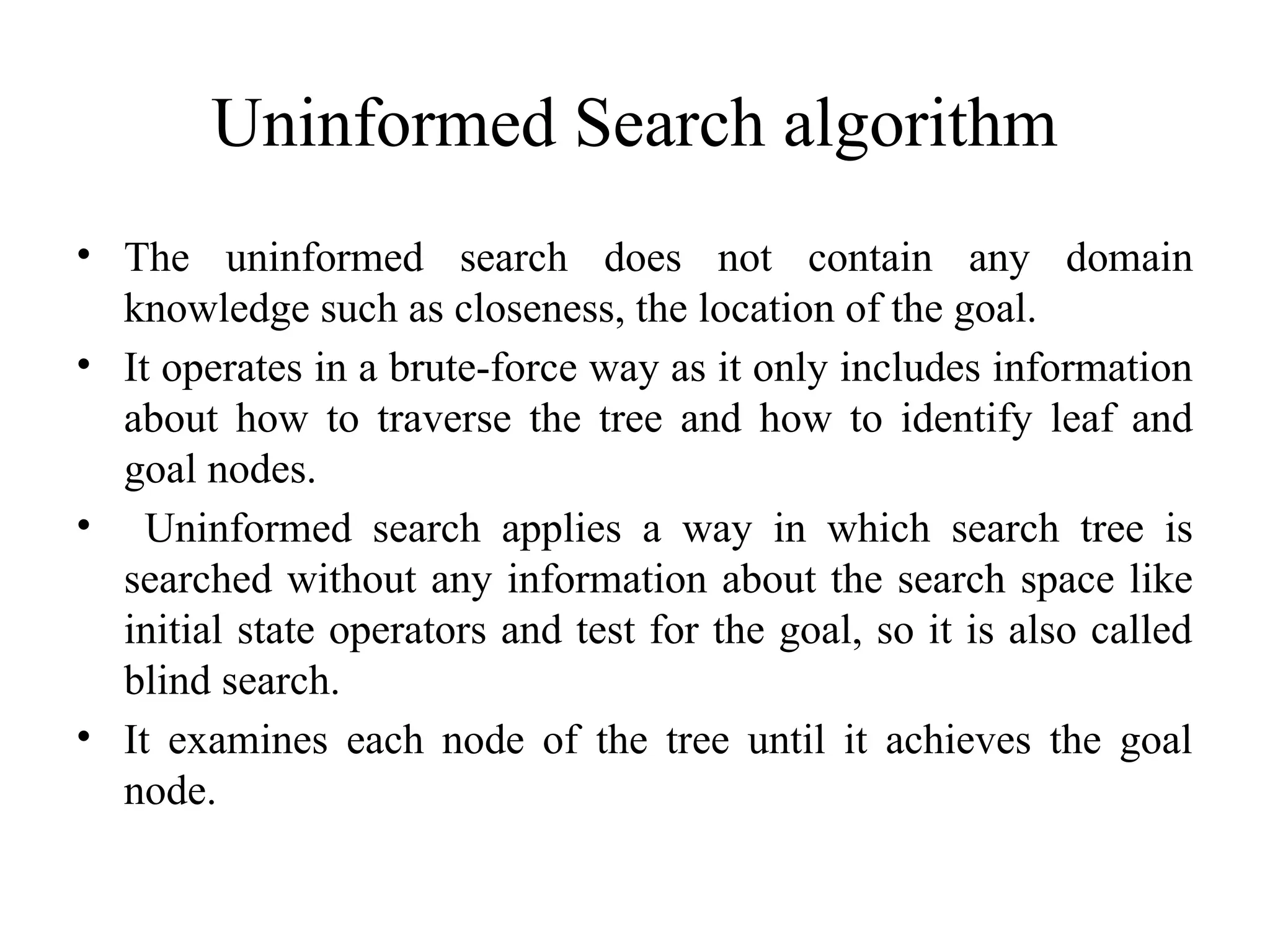 Uninformed Search algorithm
• The uninformed search does not contain any domain
knowledge such as closeness, the location of the goal.
• It operates in a brute-force way as it only includes information
about how to traverse the tree and how to identify leaf and
goal nodes.
• Uninformed search applies a way in which search tree is
searched without any information about the search space like
initial state operators and test for the goal, so it is also called
blind search.
• It examines each node of the tree until it achieves the goal
node.
 