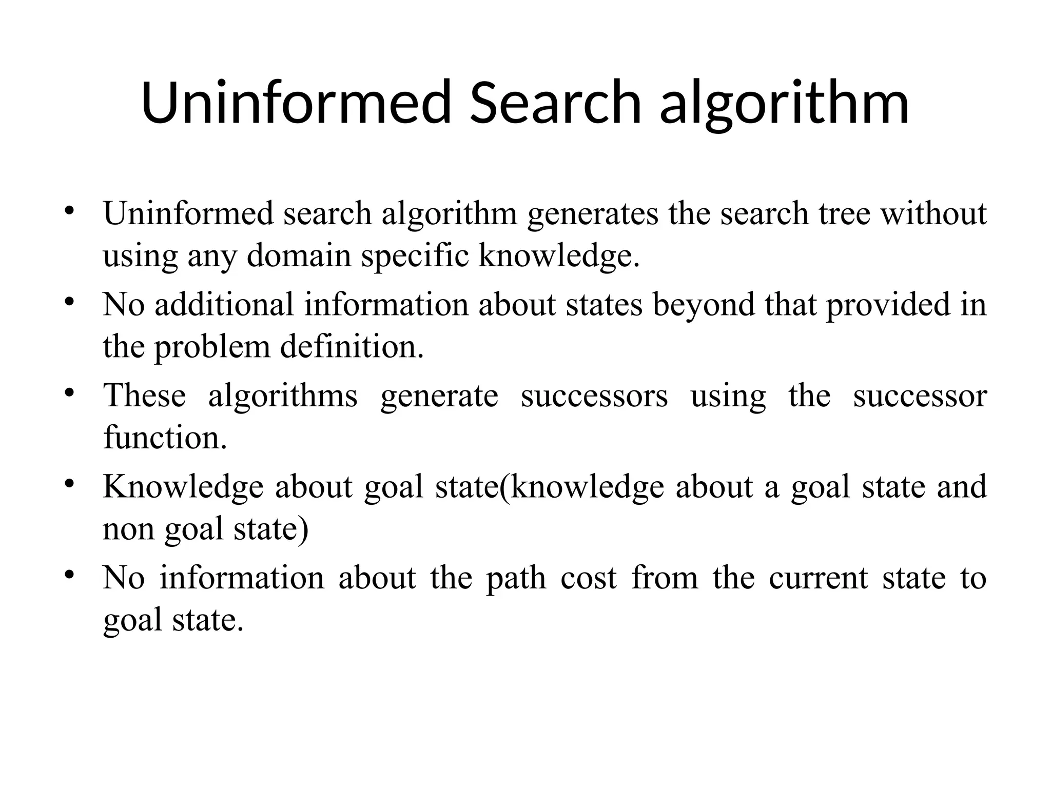Uninformed Search algorithm
• Uninformed search algorithm generates the search tree without
using any domain specific knowledge.
• No additional information about states beyond that provided in
the problem definition.
• These algorithms generate successors using the successor
function.
• Knowledge about goal state(knowledge about a goal state and
non goal state)
• No information about the path cost from the current state to
goal state.
 