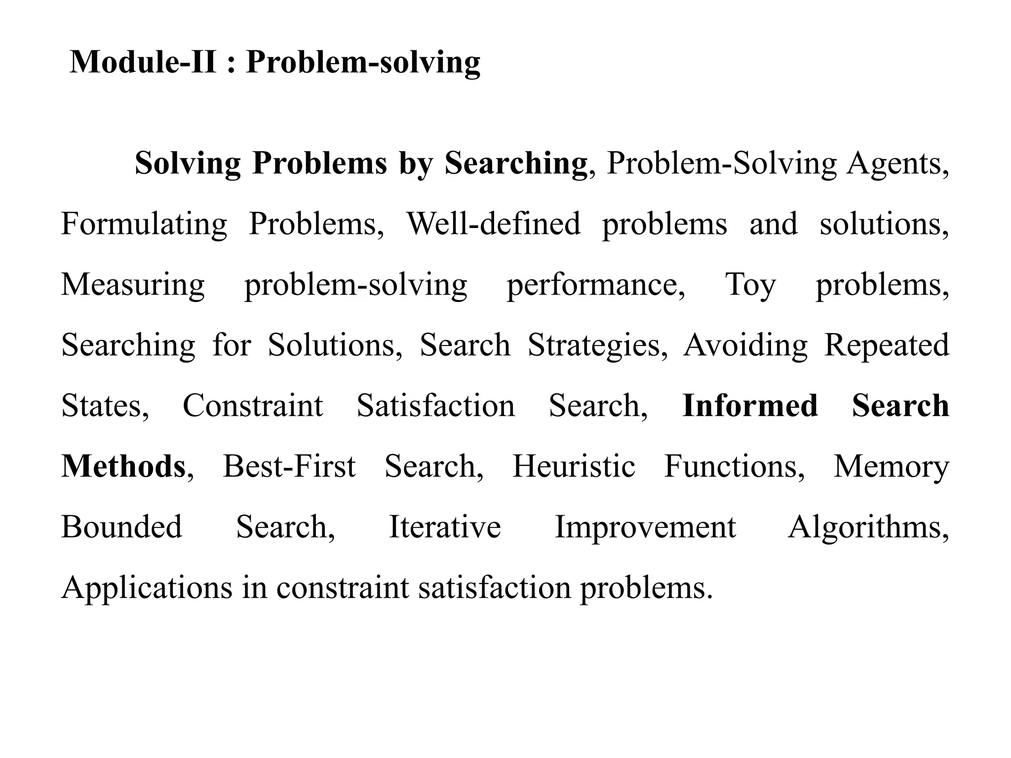 Module-II : Problem-solving
Solving Problems by Searching, Problem-Solving Agents,
Formulating Problems, Well-defined problems and solutions,
Measuring problem-solving performance, Toy problems,
Searching for Solutions, Search Strategies, Avoiding Repeated
States, Constraint Satisfaction Search, Informed Search
Methods, Best-First Search, Heuristic Functions, Memory
Bounded Search, Iterative Improvement Algorithms,
Applications in constraint satisfaction problems.
 