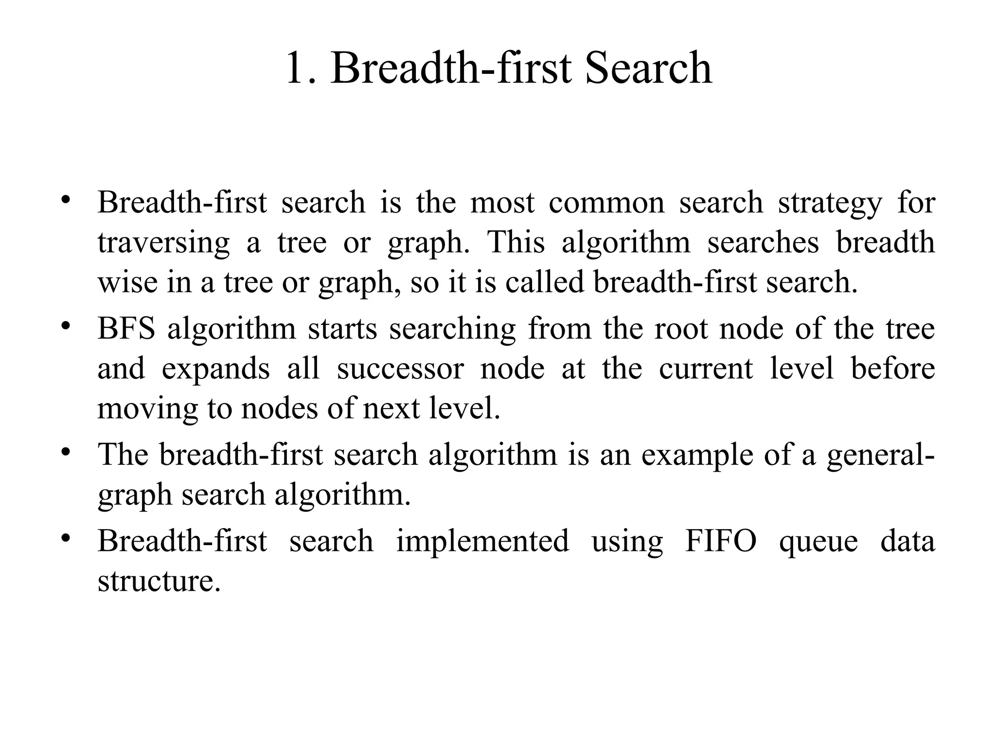 1. Breadth-first Search
• Breadth-first search is the most common search strategy for
traversing a tree or graph. This algorithm searches breadth
wise in a tree or graph, so it is called breadth-first search.
• BFS algorithm starts searching from the root node of the tree
and expands all successor node at the current level before
moving to nodes of next level.
• The breadth-first search algorithm is an example of a general-
graph search algorithm.
• Breadth-first search implemented using FIFO queue data
structure.
 
