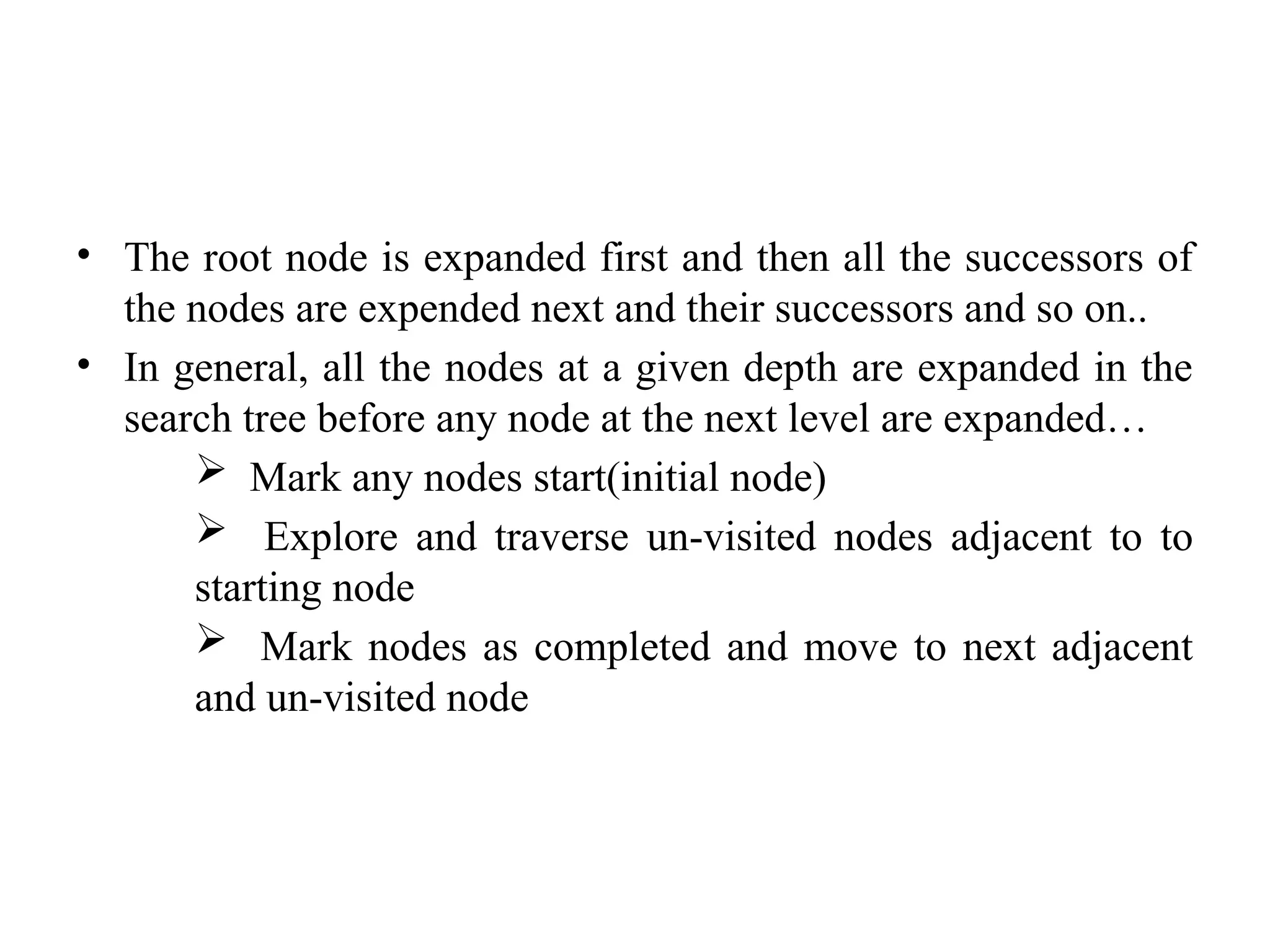 • The root node is expanded first and then all the successors of
the nodes are expended next and their successors and so on..
• In general, all the nodes at a given depth are expanded in the
search tree before any node at the next level are expanded…
 Mark any nodes start(initial node)
 Explore and traverse un-visited nodes adjacent to to
starting node
 Mark nodes as completed and move to next adjacent
and un-visited node
 