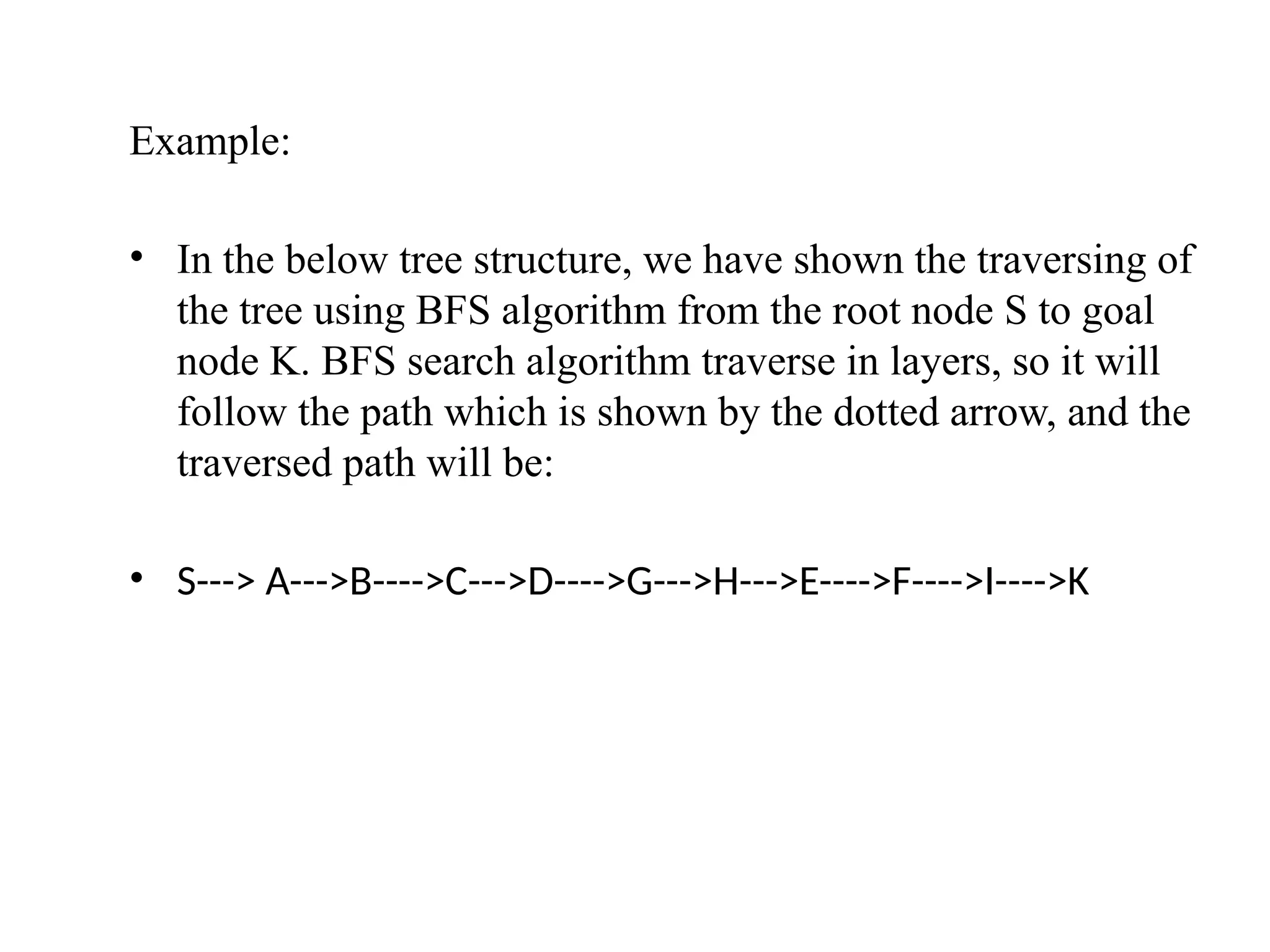 Example:
• In the below tree structure, we have shown the traversing of
the tree using BFS algorithm from the root node S to goal
node K. BFS search algorithm traverse in layers, so it will
follow the path which is shown by the dotted arrow, and the
traversed path will be:
• S---> A--->B---->C--->D---->G--->H--->E---->F---->I---->K
 