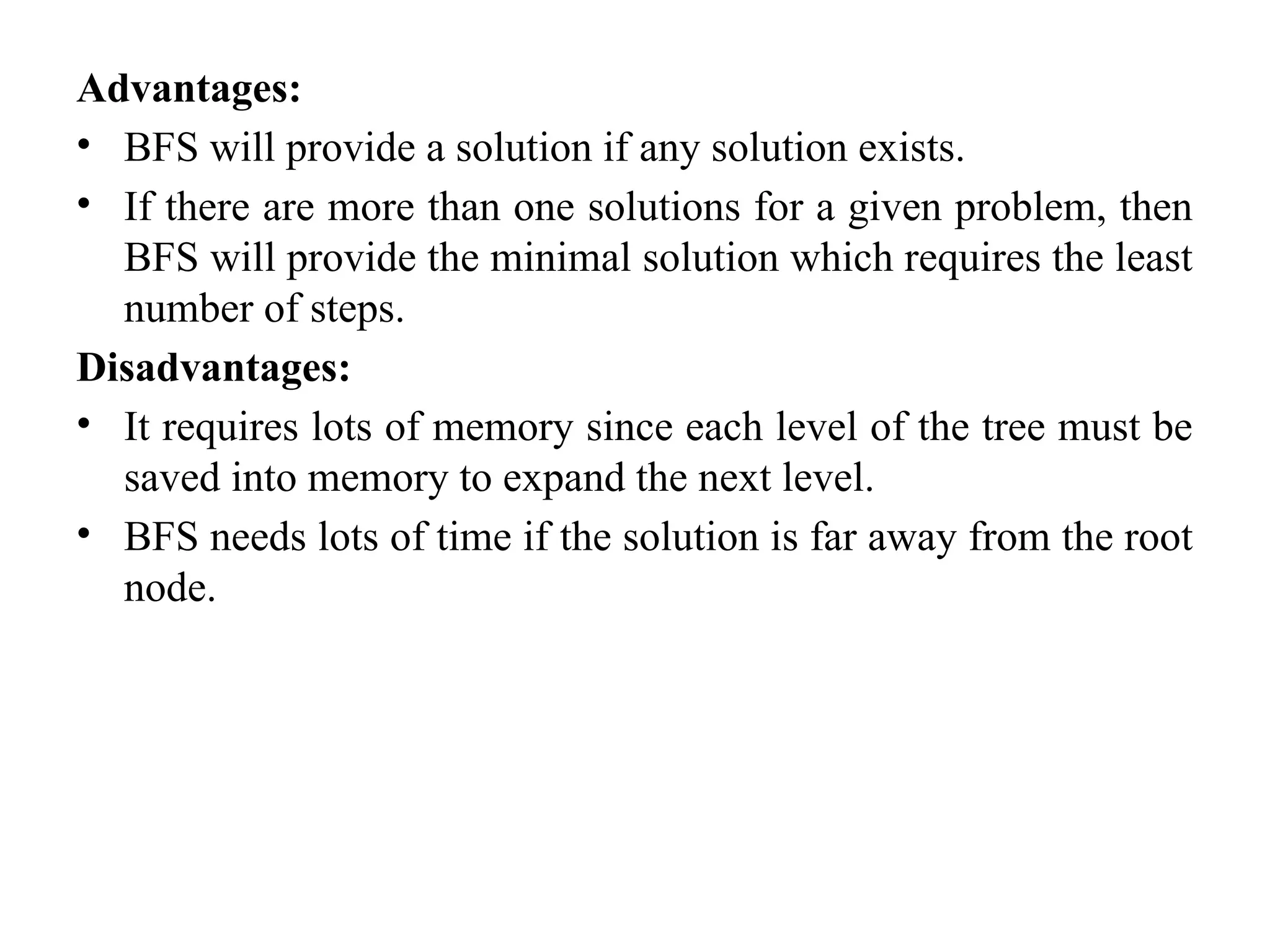 Advantages:
• BFS will provide a solution if any solution exists.
• If there are more than one solutions for a given problem, then
BFS will provide the minimal solution which requires the least
number of steps.
Disadvantages:
• It requires lots of memory since each level of the tree must be
saved into memory to expand the next level.
• BFS needs lots of time if the solution is far away from the root
node.
 