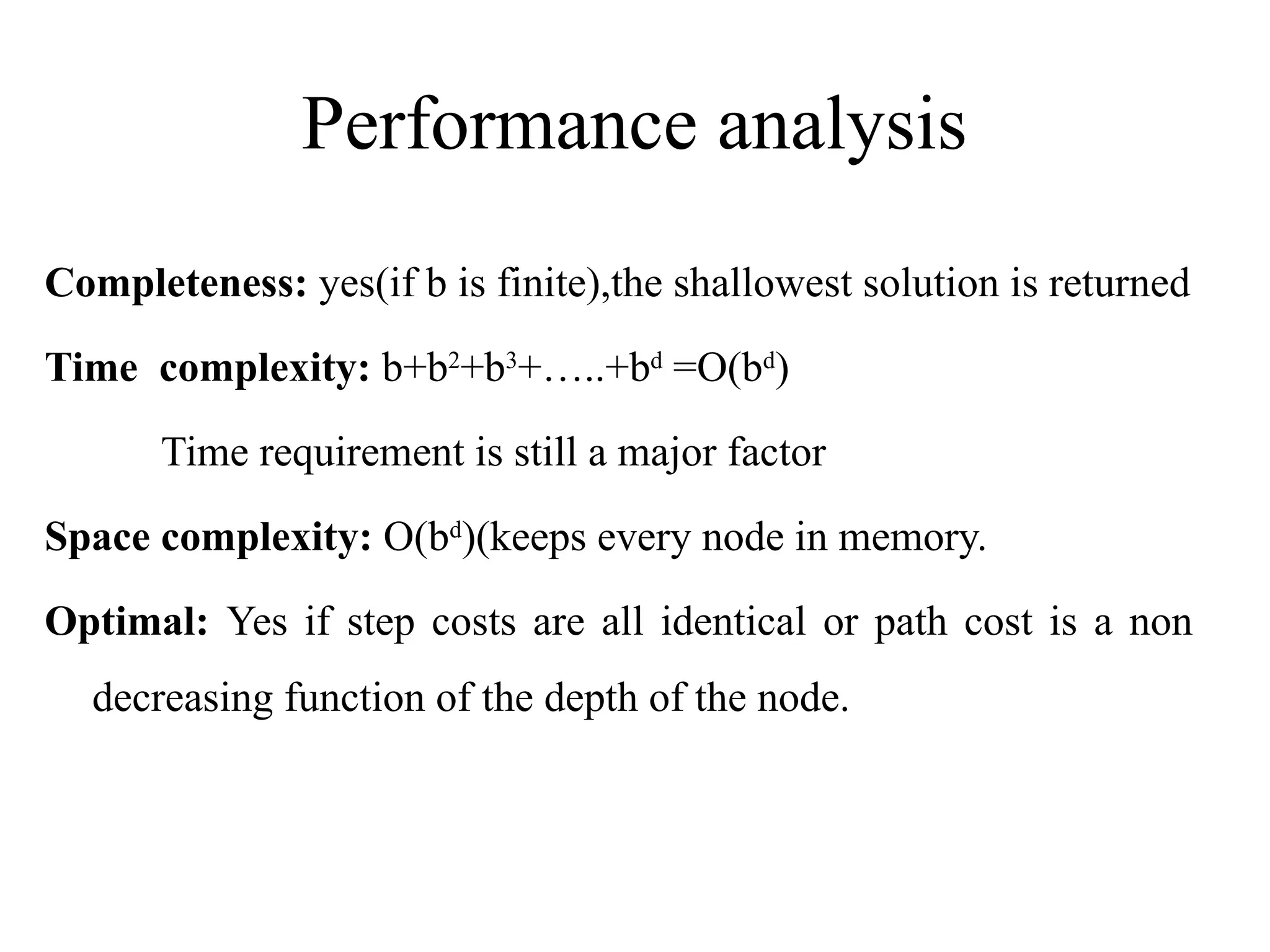 Performance analysis
Completeness: yes(if b is finite),the shallowest solution is returned
Time complexity: b+b2
+b3
+…..+bd
=O(bd
)
Time requirement is still a major factor
Space complexity: O(bd
)(keeps every node in memory.
Optimal: Yes if step costs are all identical or path cost is a non
decreasing function of the depth of the node.
 