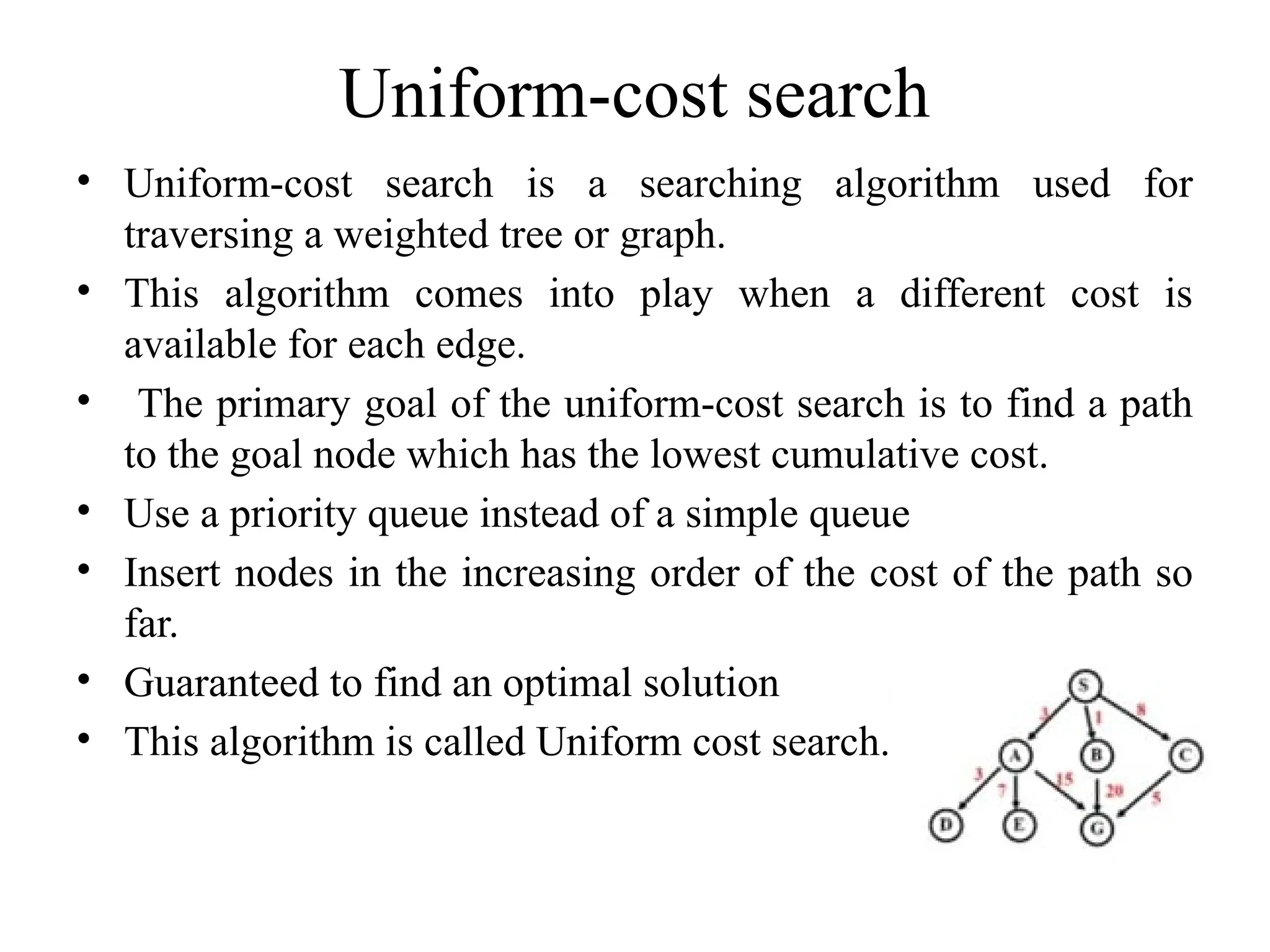 Uniform-cost search
• Uniform-cost search is a searching algorithm used for
traversing a weighted tree or graph.
• This algorithm comes into play when a different cost is
available for each edge.
• The primary goal of the uniform-cost search is to find a path
to the goal node which has the lowest cumulative cost.
• Use a priority queue instead of a simple queue
• Insert nodes in the increasing order of the cost of the path so
far.
• Guaranteed to find an optimal solution
• This algorithm is called Uniform cost search.
 