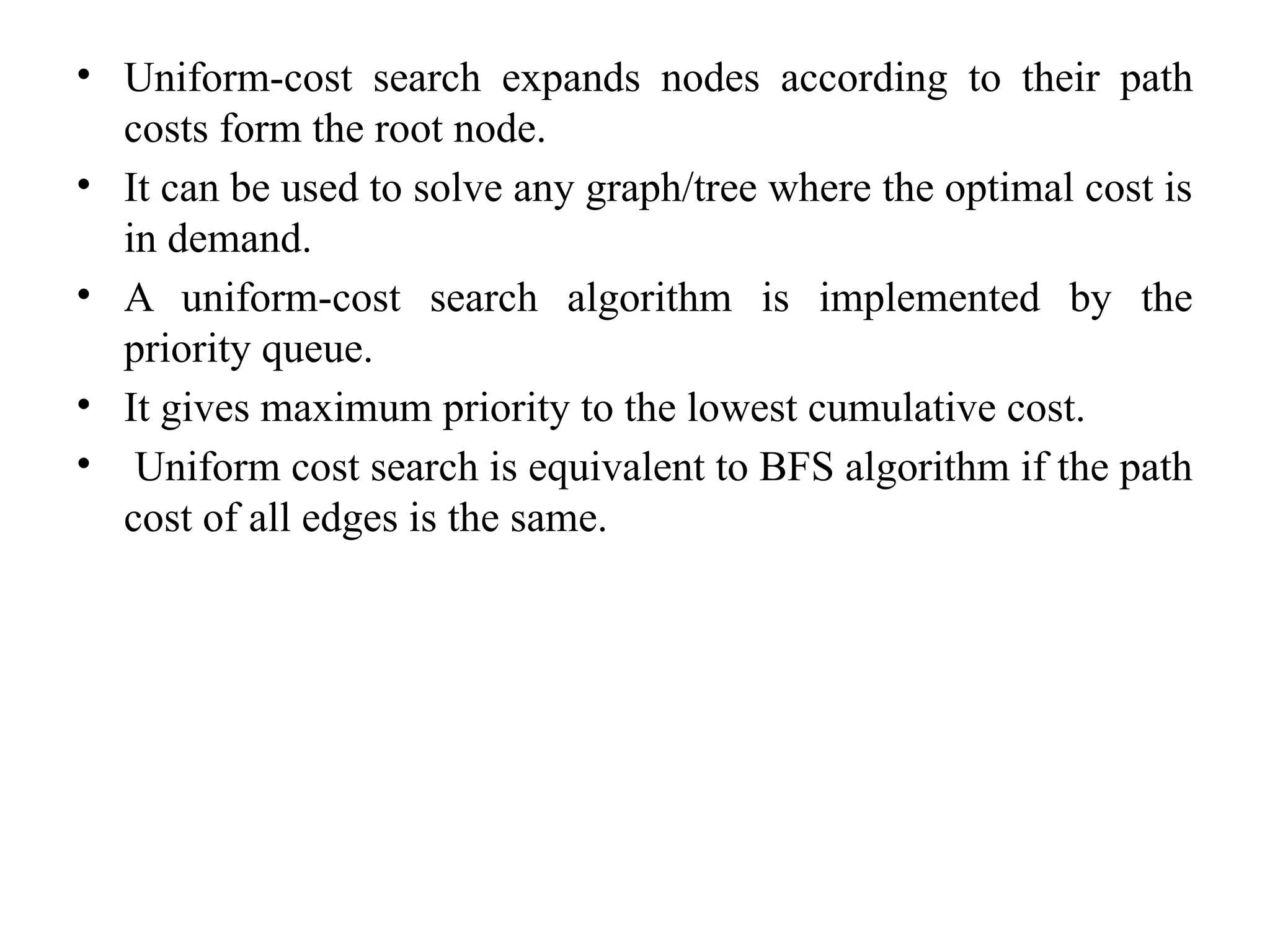 • Uniform-cost search expands nodes according to their path
costs form the root node.
• It can be used to solve any graph/tree where the optimal cost is
in demand.
• A uniform-cost search algorithm is implemented by the
priority queue.
• It gives maximum priority to the lowest cumulative cost.
• Uniform cost search is equivalent to BFS algorithm if the path
cost of all edges is the same.
 