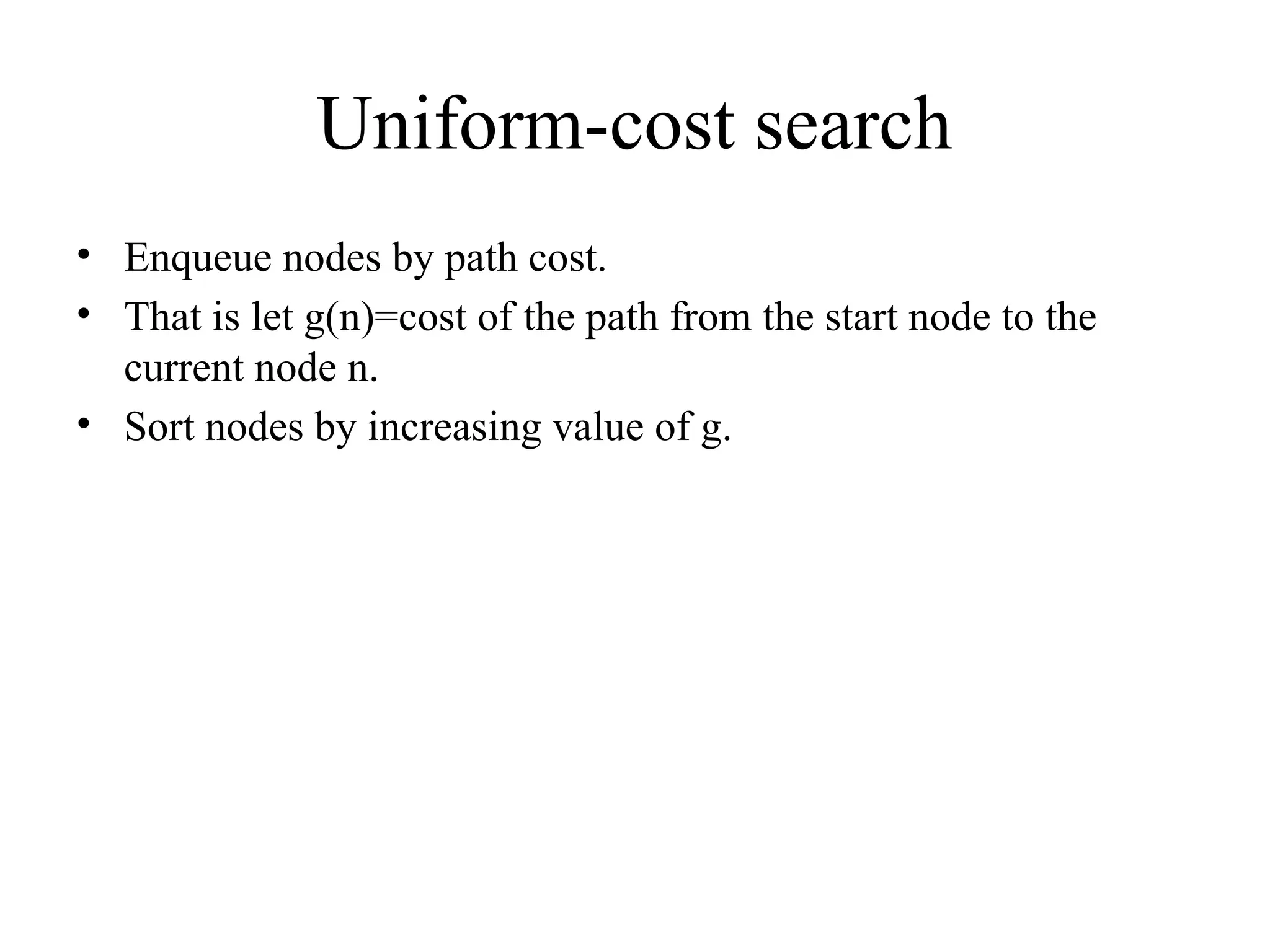 Uniform-cost search
• Enqueue nodes by path cost.
• That is let g(n)=cost of the path from the start node to the
current node n.
• Sort nodes by increasing value of g.
 