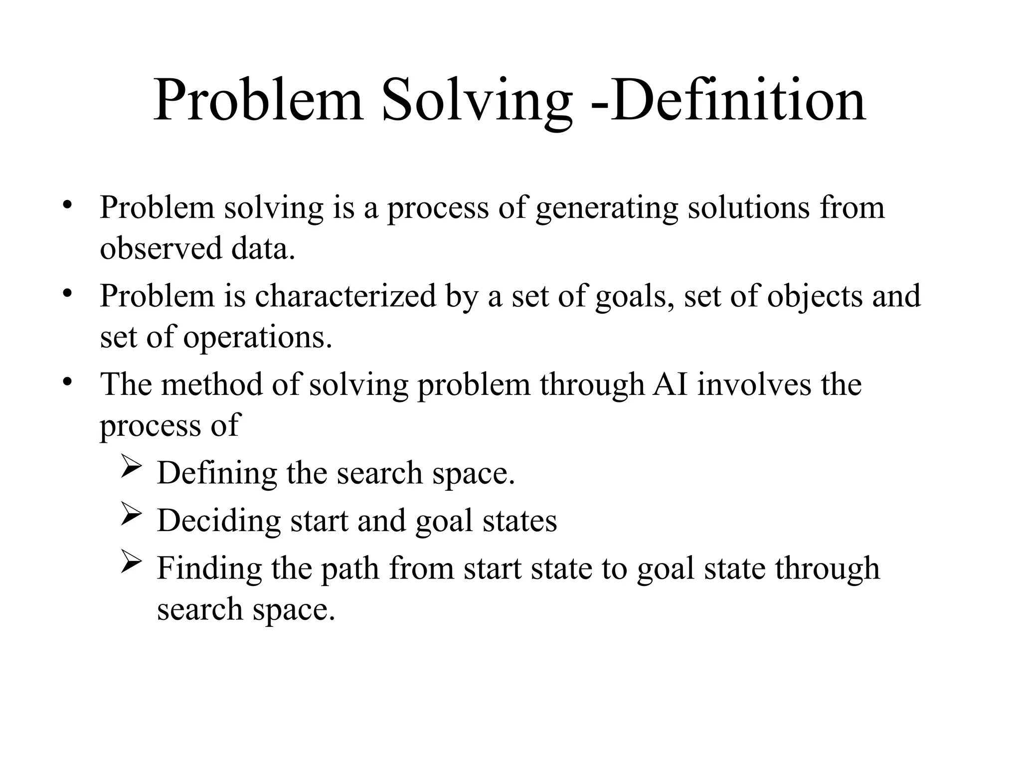Problem Solving -Definition
• Problem solving is a process of generating solutions from
observed data.
• Problem is characterized by a set of goals, set of objects and
set of operations.
• The method of solving problem through AI involves the
process of
 Defining the search space.
 Deciding start and goal states
 Finding the path from start state to goal state through
search space.
 