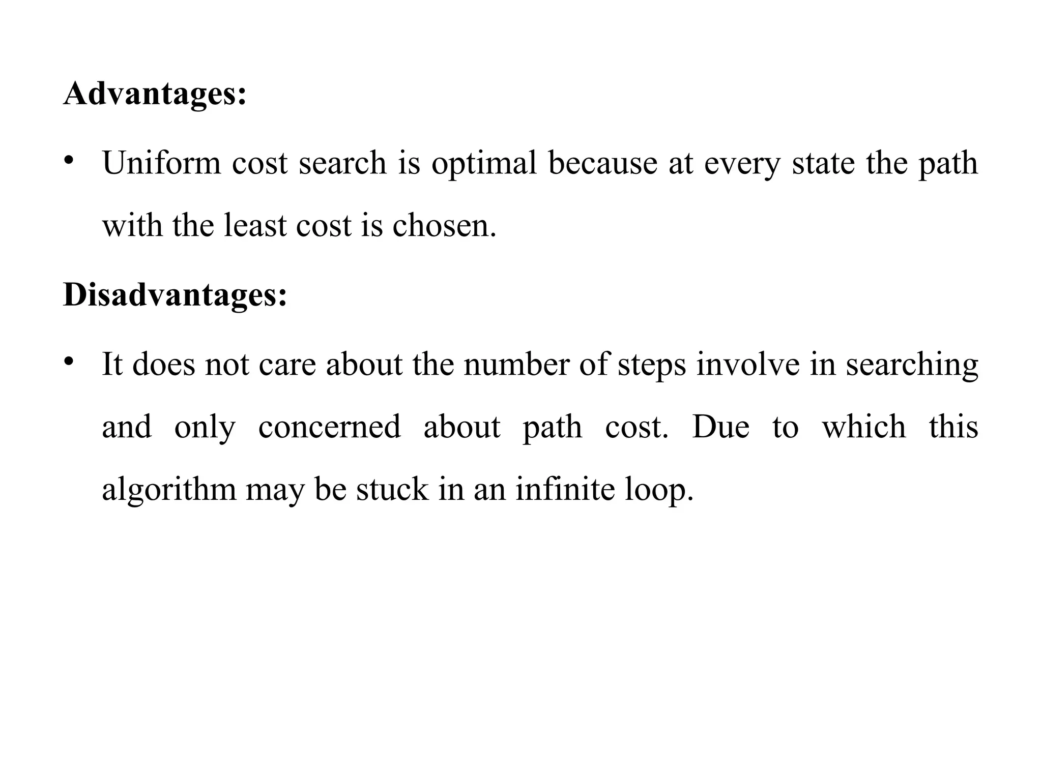 Advantages:
• Uniform cost search is optimal because at every state the path
with the least cost is chosen.
Disadvantages:
• It does not care about the number of steps involve in searching
and only concerned about path cost. Due to which this
algorithm may be stuck in an infinite loop.
 
