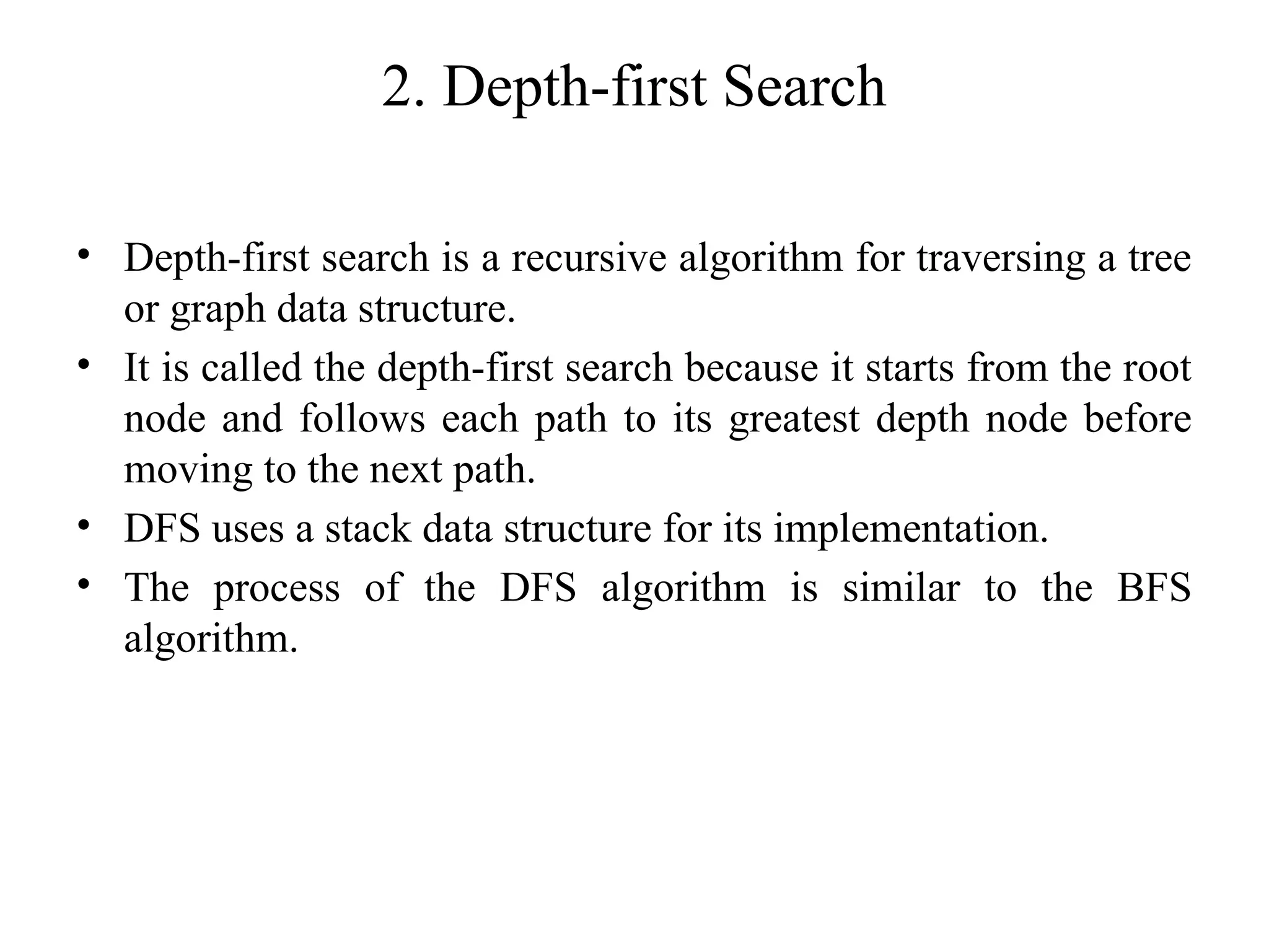 2. Depth-first Search
• Depth-first search is a recursive algorithm for traversing a tree
or graph data structure.
• It is called the depth-first search because it starts from the root
node and follows each path to its greatest depth node before
moving to the next path.
• DFS uses a stack data structure for its implementation.
• The process of the DFS algorithm is similar to the BFS
algorithm.
 