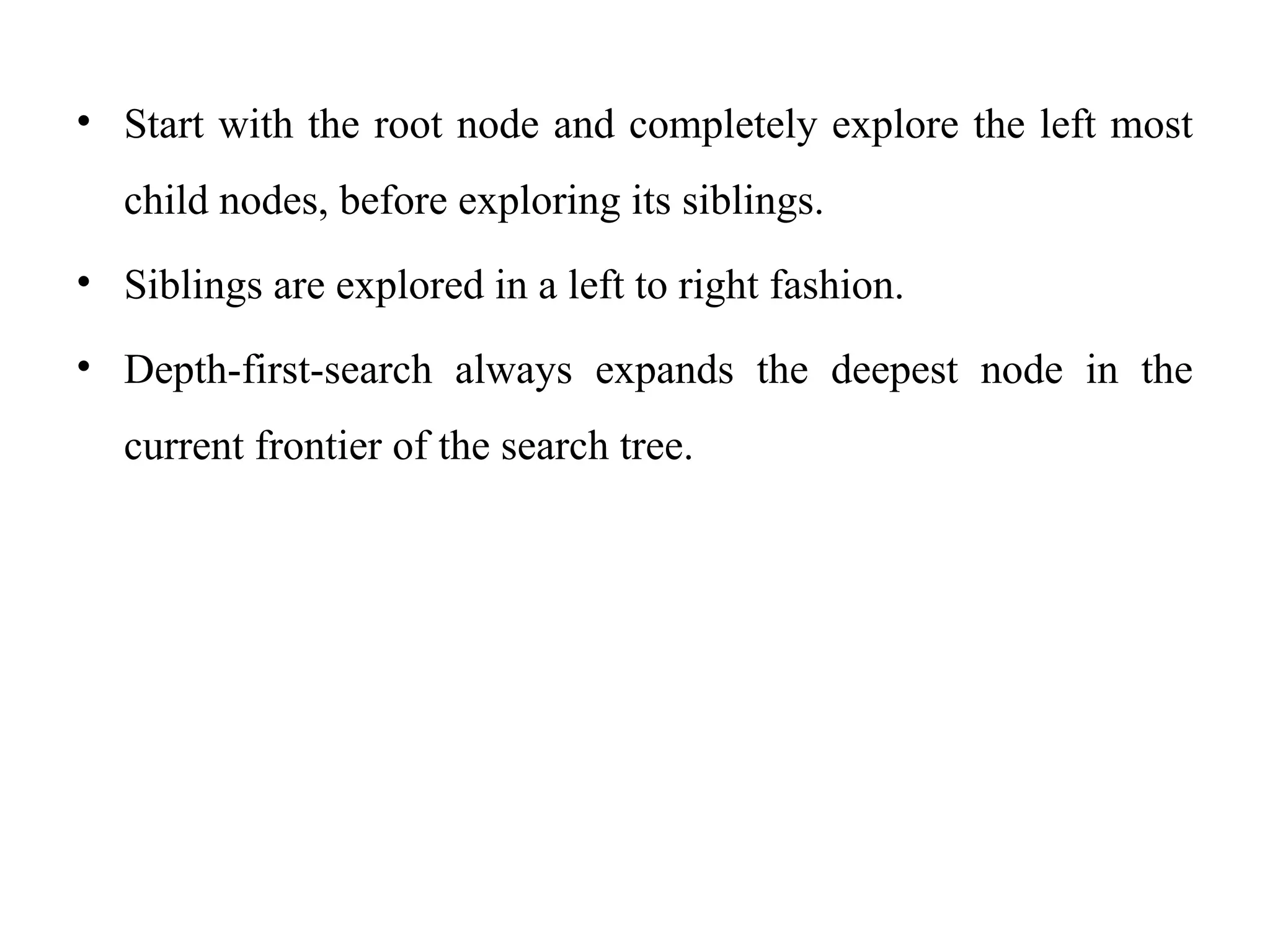 • Start with the root node and completely explore the left most
child nodes, before exploring its siblings.
• Siblings are explored in a left to right fashion.
• Depth-first-search always expands the deepest node in the
current frontier of the search tree.
 