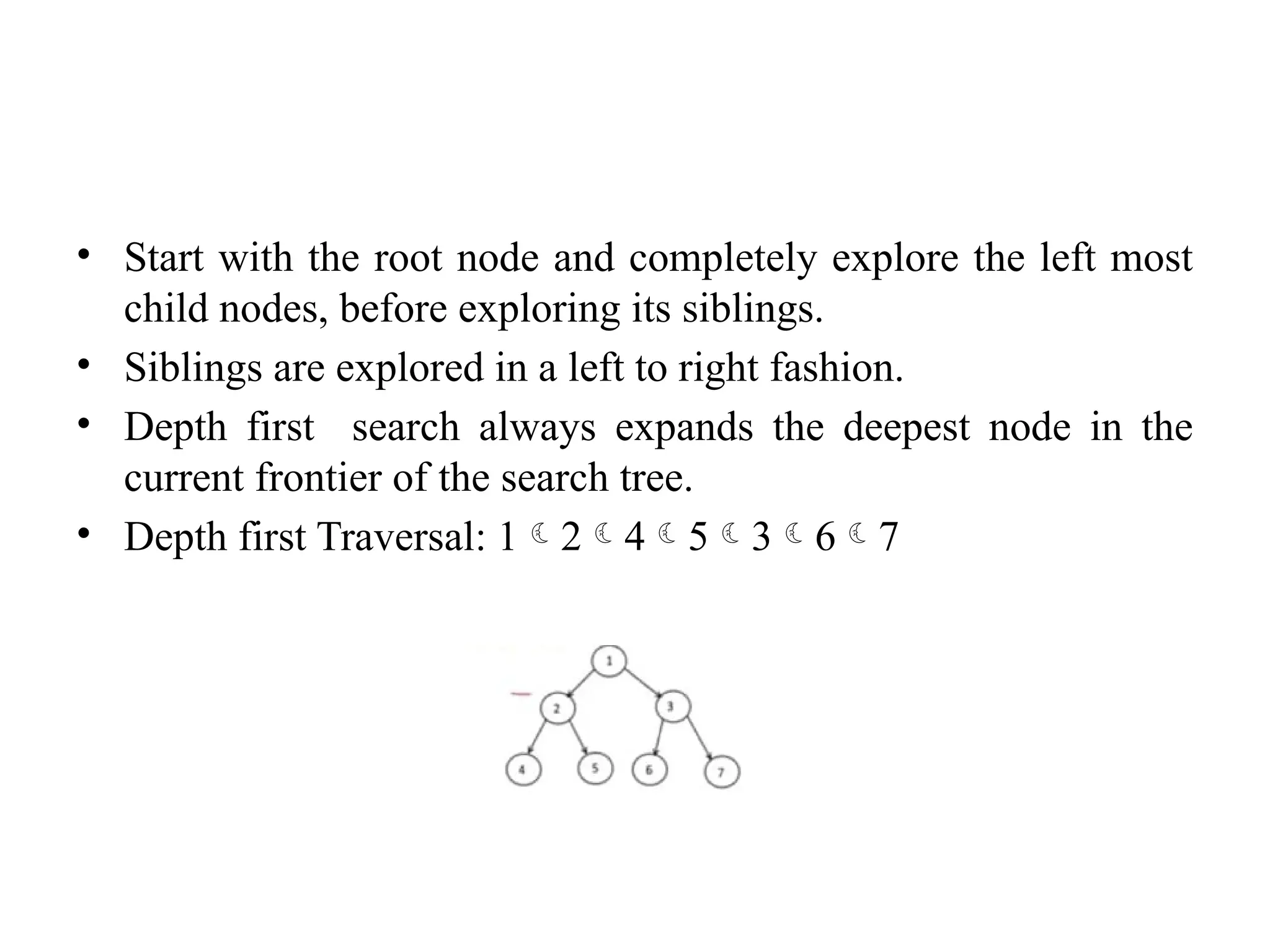 • Start with the root node and completely explore the left most
child nodes, before exploring its siblings.
• Siblings are explored in a left to right fashion.
• Depth first search always expands the deepest node in the
current frontier of the search tree.
• Depth first Traversal: 1245367
 