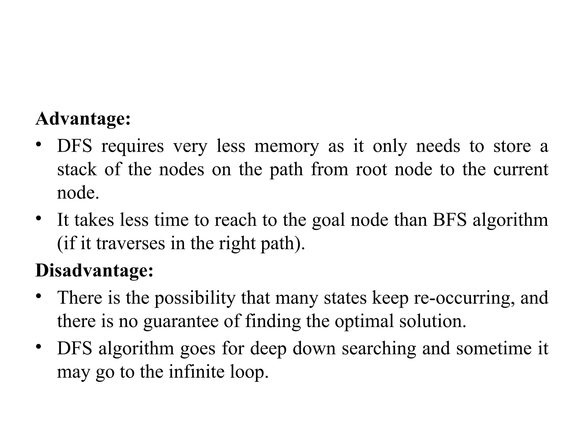 Advantage:
• DFS requires very less memory as it only needs to store a
stack of the nodes on the path from root node to the current
node.
• It takes less time to reach to the goal node than BFS algorithm
(if it traverses in the right path).
Disadvantage:
• There is the possibility that many states keep re-occurring, and
there is no guarantee of finding the optimal solution.
• DFS algorithm goes for deep down searching and sometime it
may go to the infinite loop.
 