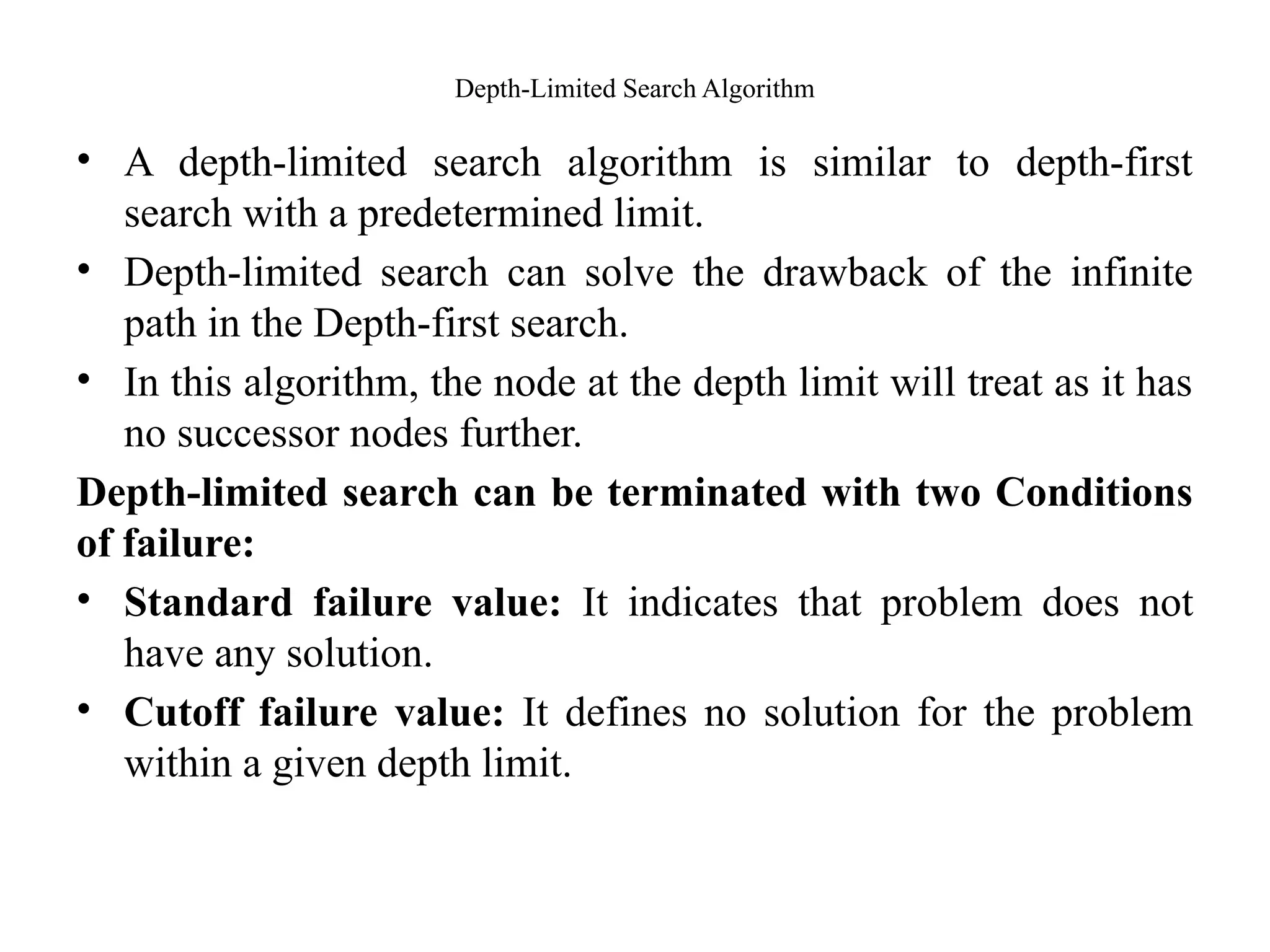 Depth-Limited Search Algorithm
• A depth-limited search algorithm is similar to depth-first
search with a predetermined limit.
• Depth-limited search can solve the drawback of the infinite
path in the Depth-first search.
• In this algorithm, the node at the depth limit will treat as it has
no successor nodes further.
Depth-limited search can be terminated with two Conditions
of failure:
• Standard failure value: It indicates that problem does not
have any solution.
• Cutoff failure value: It defines no solution for the problem
within a given depth limit.
 