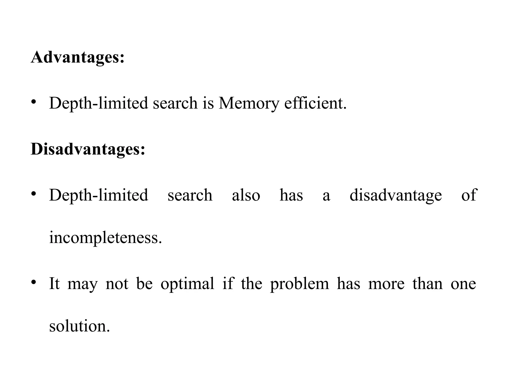 Advantages:
• Depth-limited search is Memory efficient.
Disadvantages:
• Depth-limited search also has a disadvantage of
incompleteness.
• It may not be optimal if the problem has more than one
solution.
 