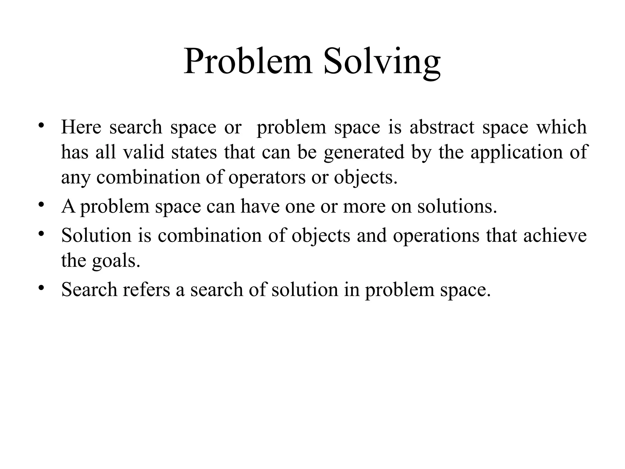 Problem Solving
• Here search space or problem space is abstract space which
has all valid states that can be generated by the application of
any combination of operators or objects.
• A problem space can have one or more on solutions.
• Solution is combination of objects and operations that achieve
the goals.
• Search refers a search of solution in problem space.
 