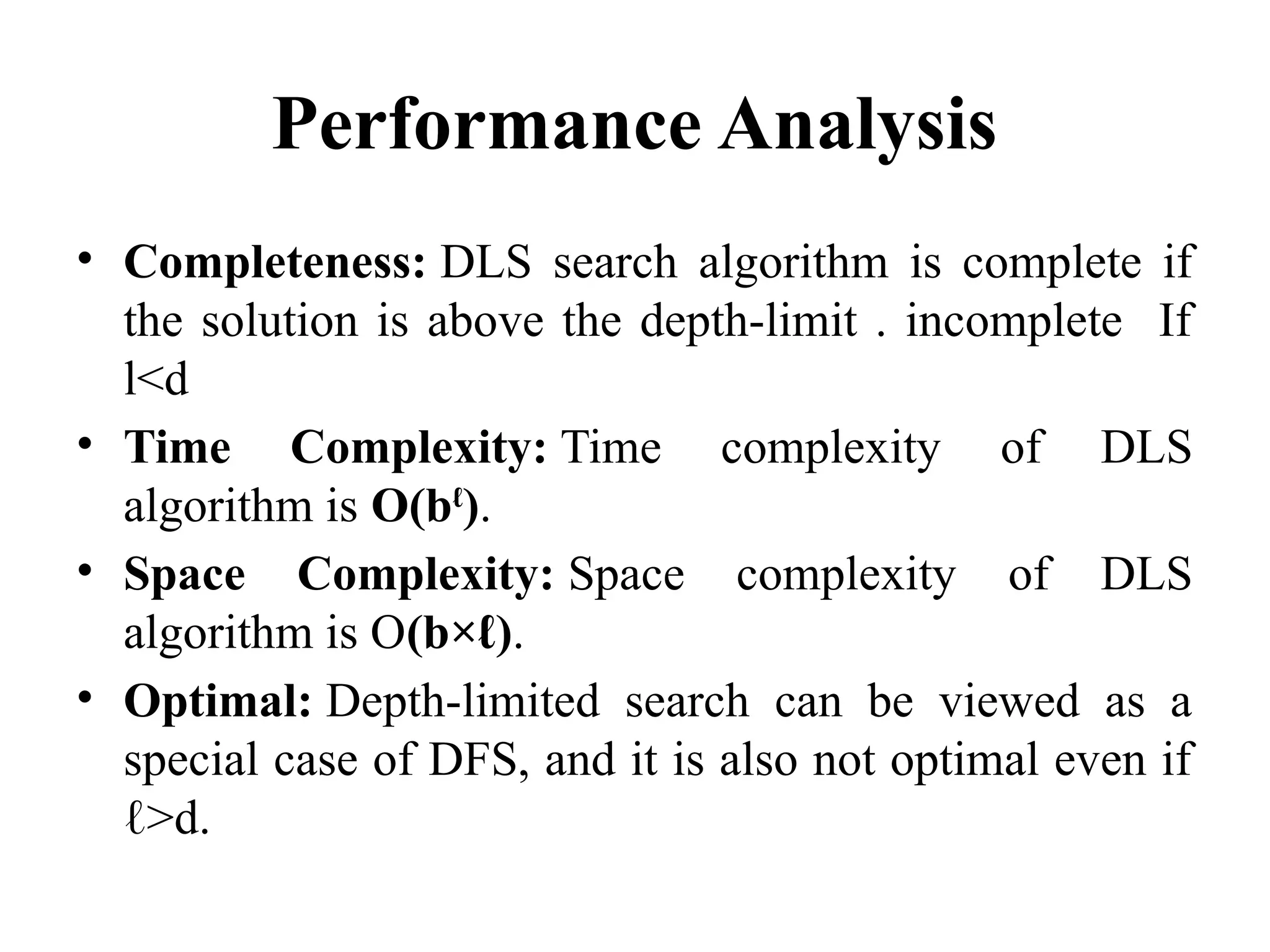 Performance Analysis
• Completeness: DLS search algorithm is complete if
the solution is above the depth-limit . incomplete If
l<d
• Time Complexity: Time complexity of DLS
algorithm is O(bℓ
).
• Space Complexity: Space complexity of DLS
algorithm is O(b×ℓ).
• Optimal: Depth-limited search can be viewed as a
special case of DFS, and it is also not optimal even if
ℓ>d.
 