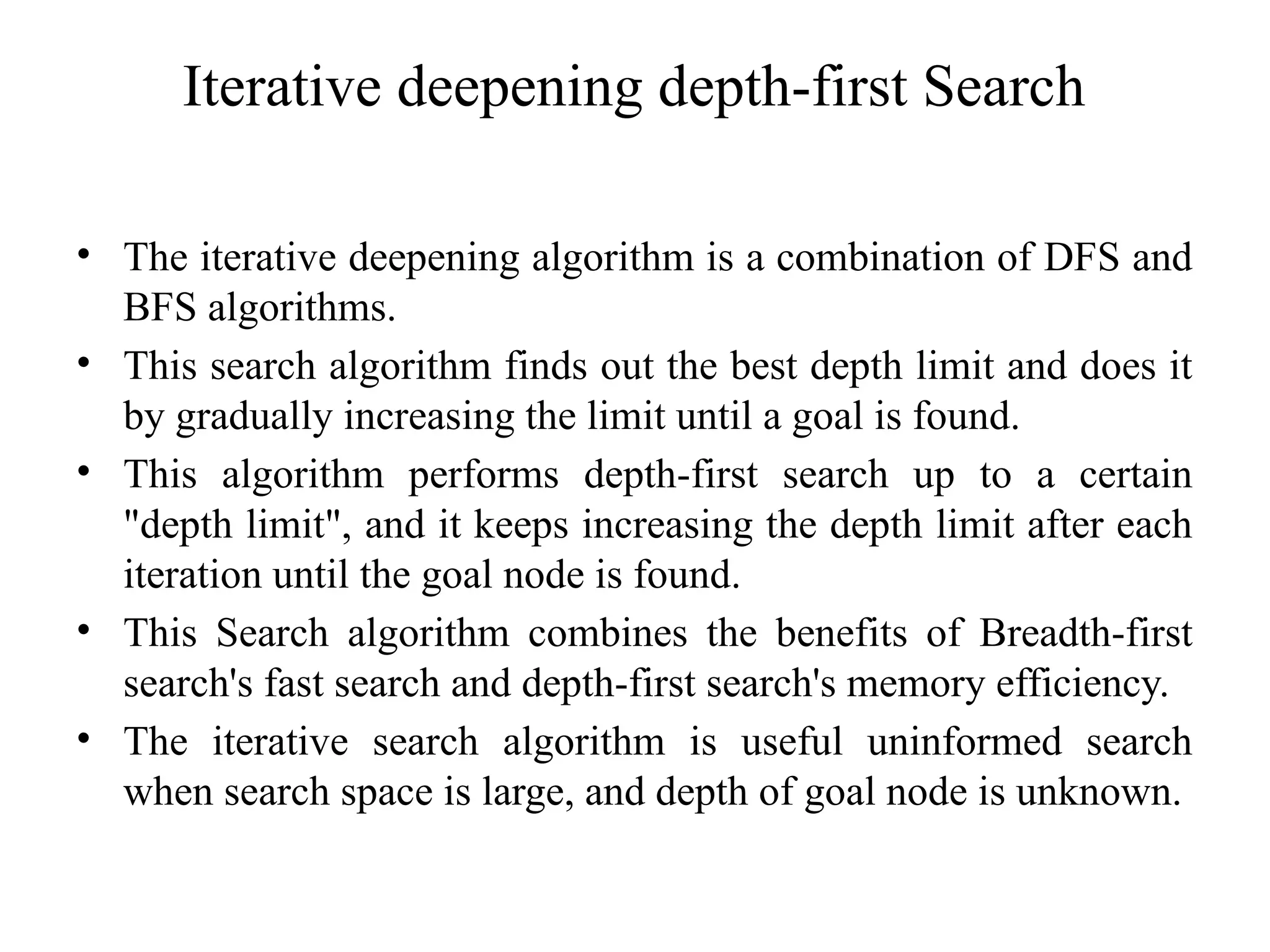 Iterative deepening depth-first Search
• The iterative deepening algorithm is a combination of DFS and
BFS algorithms.
• This search algorithm finds out the best depth limit and does it
by gradually increasing the limit until a goal is found.
• This algorithm performs depth-first search up to a certain
"depth limit", and it keeps increasing the depth limit after each
iteration until the goal node is found.
• This Search algorithm combines the benefits of Breadth-first
search's fast search and depth-first search's memory efficiency.
• The iterative search algorithm is useful uninformed search
when search space is large, and depth of goal node is unknown.
 