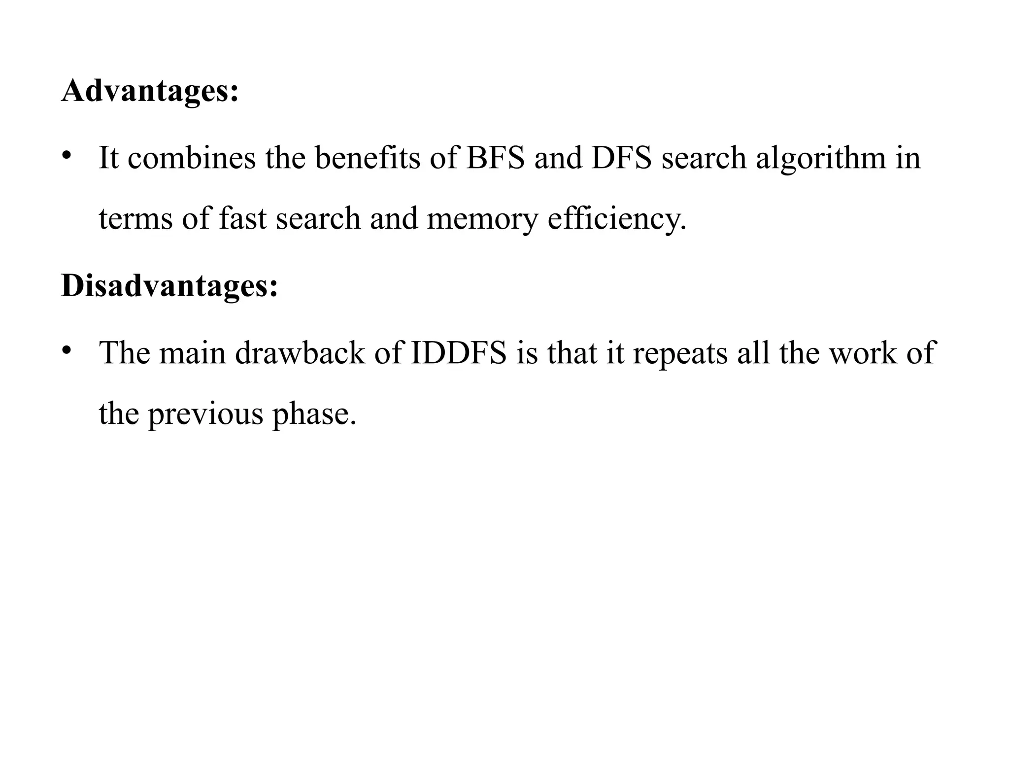 Advantages:
• It combines the benefits of BFS and DFS search algorithm in
terms of fast search and memory efficiency.
Disadvantages:
• The main drawback of IDDFS is that it repeats all the work of
the previous phase.
 