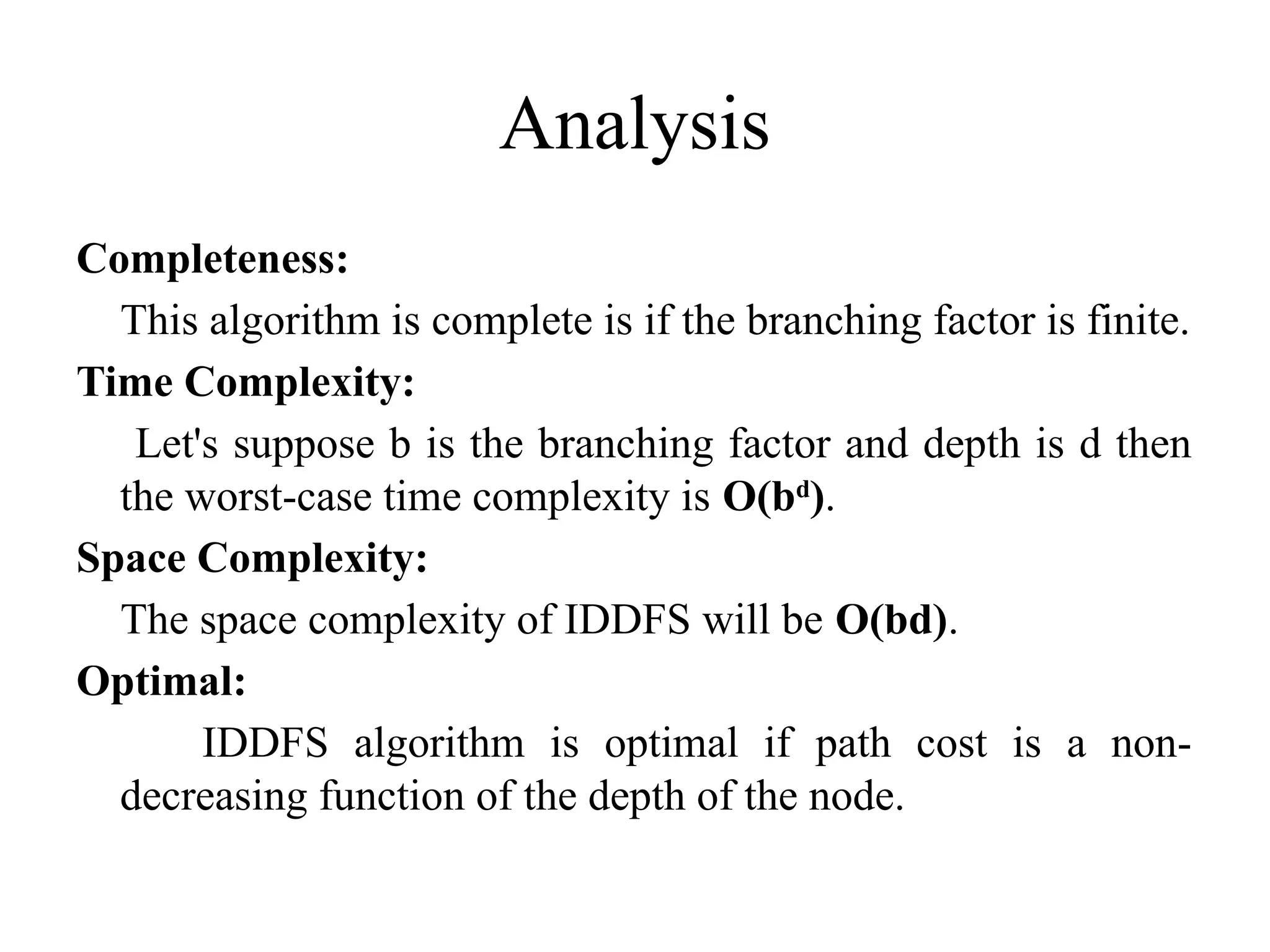 Analysis
Completeness:
This algorithm is complete is if the branching factor is finite.
Time Complexity:
Let's suppose b is the branching factor and depth is d then
the worst-case time complexity is O(bd
).
Space Complexity:
The space complexity of IDDFS will be O(bd).
Optimal:
IDDFS algorithm is optimal if path cost is a non-
decreasing function of the depth of the node.
 