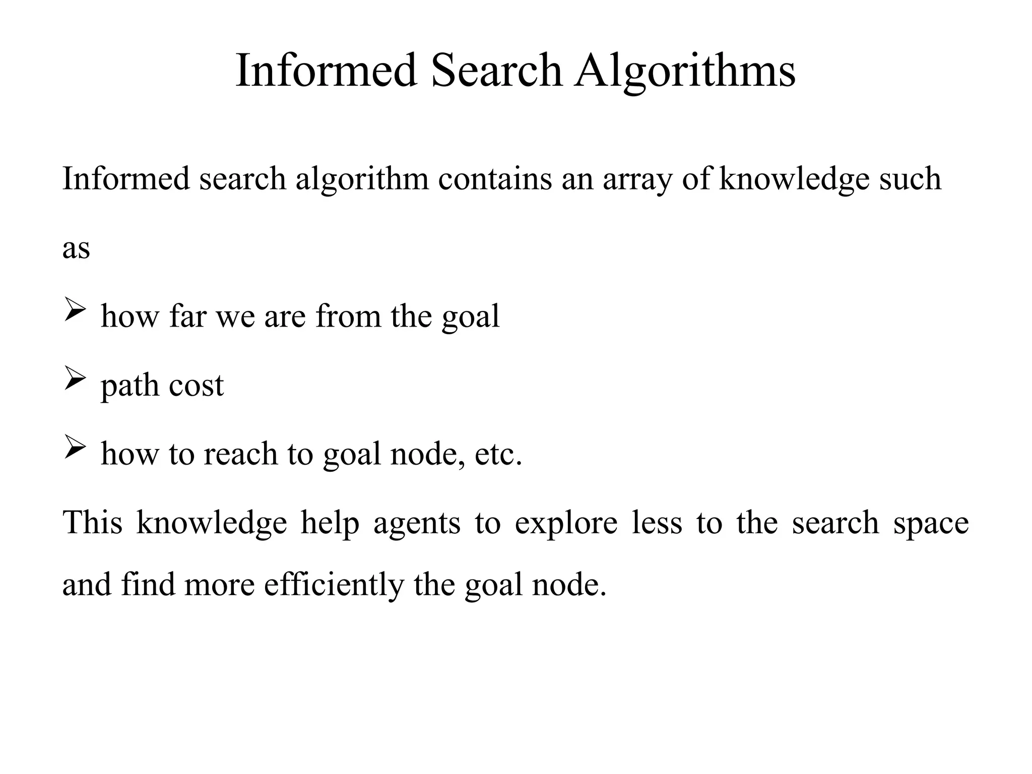 Informed Search Algorithms
Informed search algorithm contains an array of knowledge such
as
 how far we are from the goal
 path cost
 how to reach to goal node, etc.
This knowledge help agents to explore less to the search space
and find more efficiently the goal node.
 