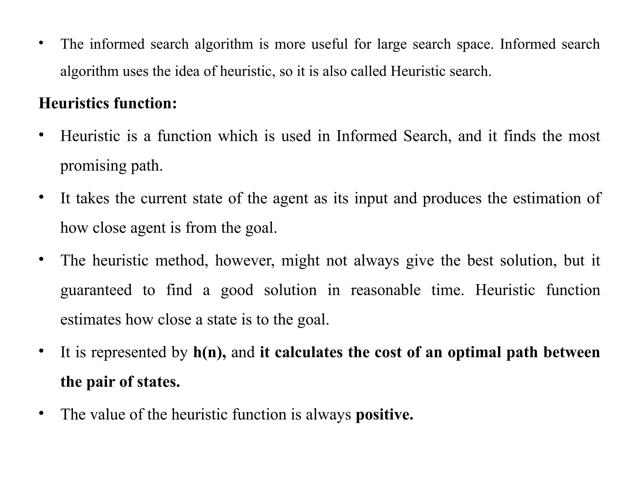 • The informed search algorithm is more useful for large search space. Informed search
algorithm uses the idea of heuristic, so it is also called Heuristic search.
Heuristics function:
• Heuristic is a function which is used in Informed Search, and it finds the most
promising path.
• It takes the current state of the agent as its input and produces the estimation of
how close agent is from the goal.
• The heuristic method, however, might not always give the best solution, but it
guaranteed to find a good solution in reasonable time. Heuristic function
estimates how close a state is to the goal.
• It is represented by h(n), and it calculates the cost of an optimal path between
the pair of states.
• The value of the heuristic function is always positive.
 