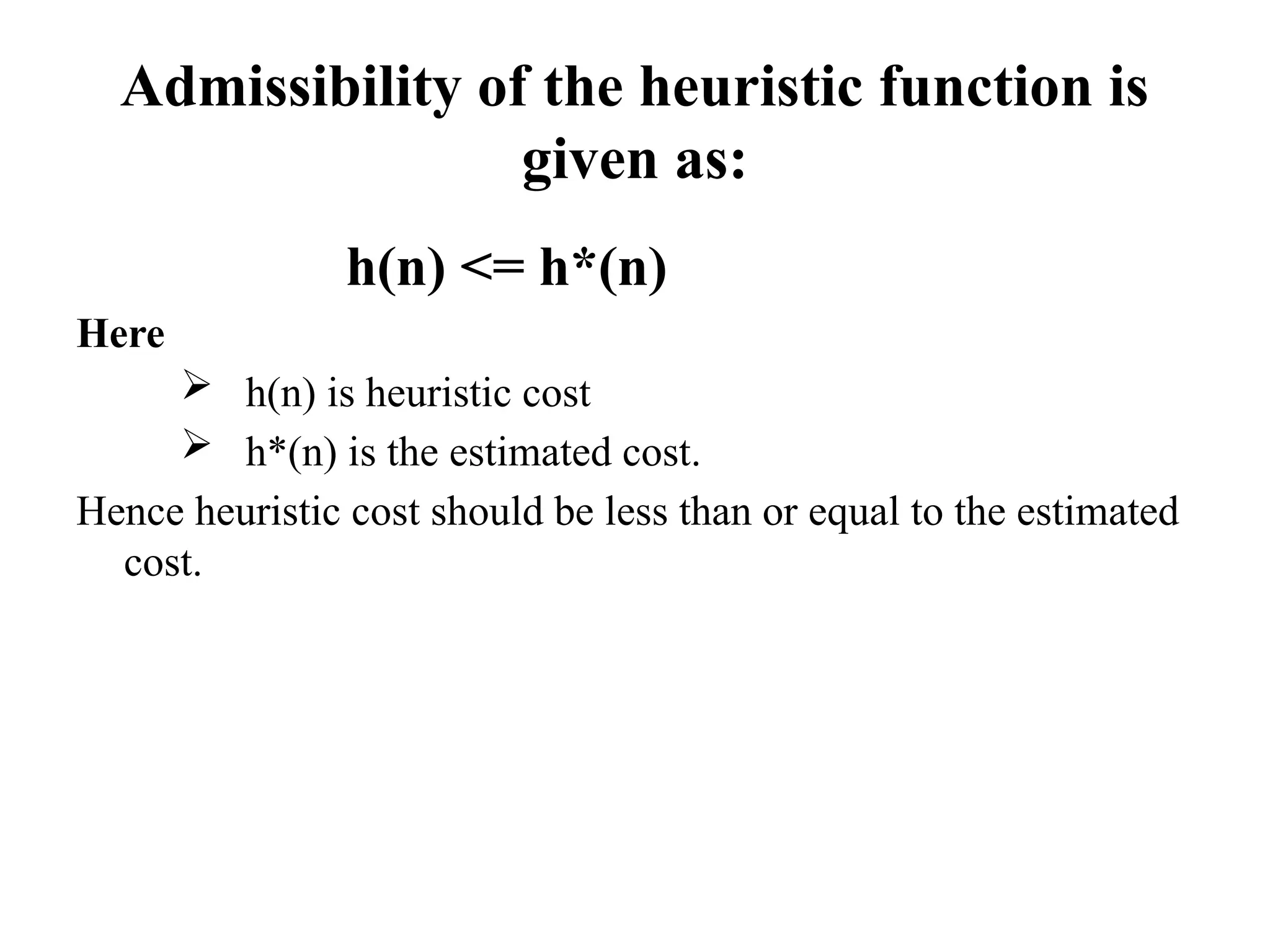 Admissibility of the heuristic function is
given as:
h(n) <= h*(n)
Here
 h(n) is heuristic cost
 h*(n) is the estimated cost.
Hence heuristic cost should be less than or equal to the estimated
cost.
 