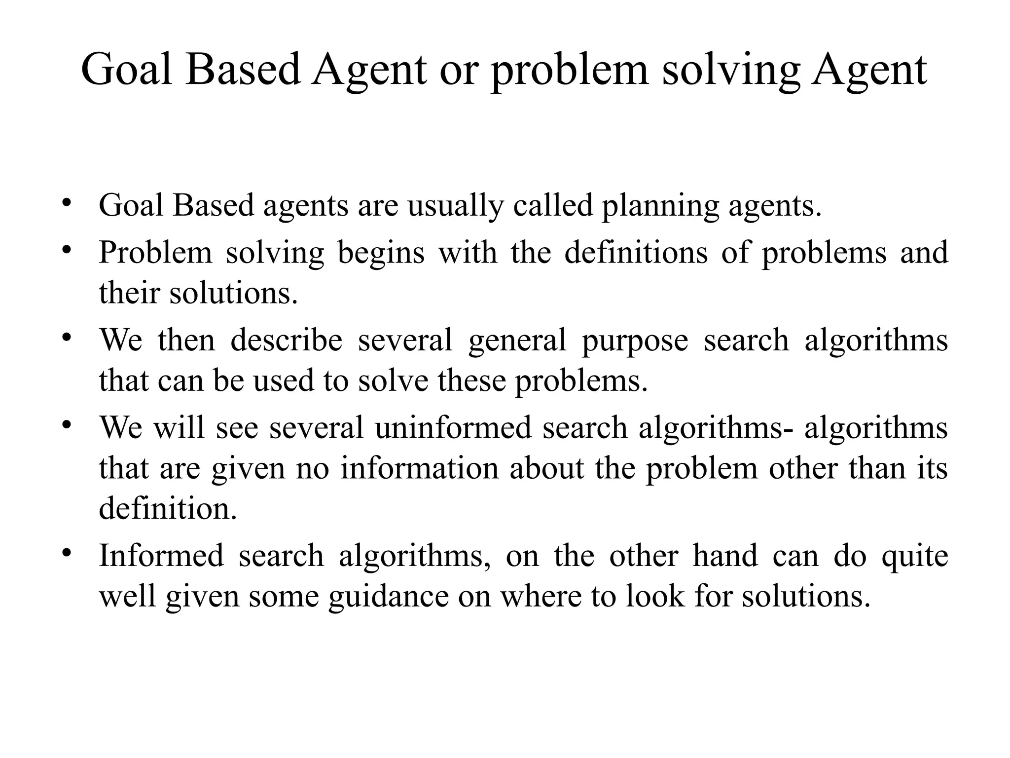 Goal Based Agent or problem solving Agent
• Goal Based agents are usually called planning agents.
• Problem solving begins with the definitions of problems and
their solutions.
• We then describe several general purpose search algorithms
that can be used to solve these problems.
• We will see several uninformed search algorithms- algorithms
that are given no information about the problem other than its
definition.
• Informed search algorithms, on the other hand can do quite
well given some guidance on where to look for solutions.
 