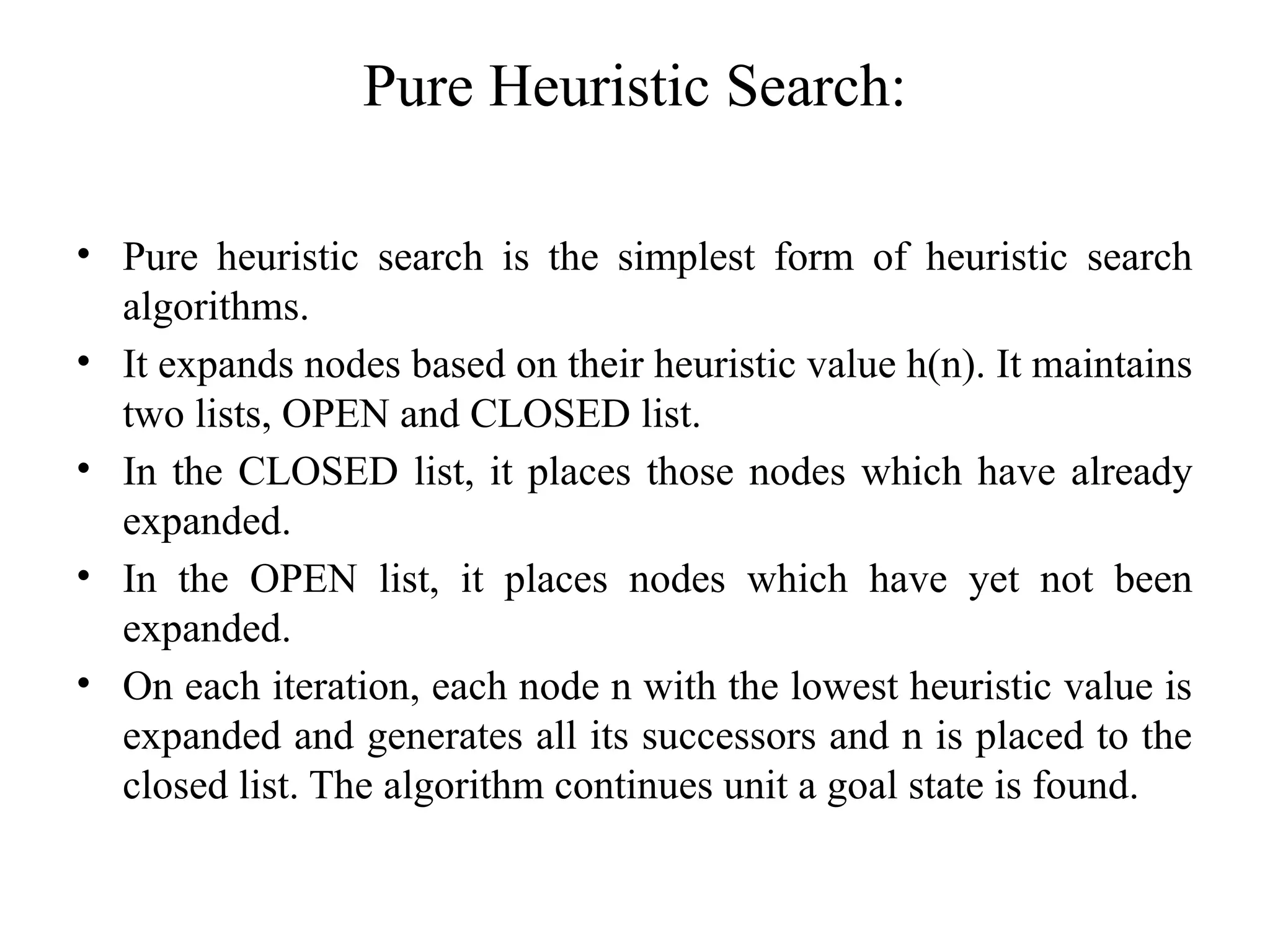 Pure Heuristic Search:
• Pure heuristic search is the simplest form of heuristic search
algorithms.
• It expands nodes based on their heuristic value h(n). It maintains
two lists, OPEN and CLOSED list.
• In the CLOSED list, it places those nodes which have already
expanded.
• In the OPEN list, it places nodes which have yet not been
expanded.
• On each iteration, each node n with the lowest heuristic value is
expanded and generates all its successors and n is placed to the
closed list. The algorithm continues unit a goal state is found.
 