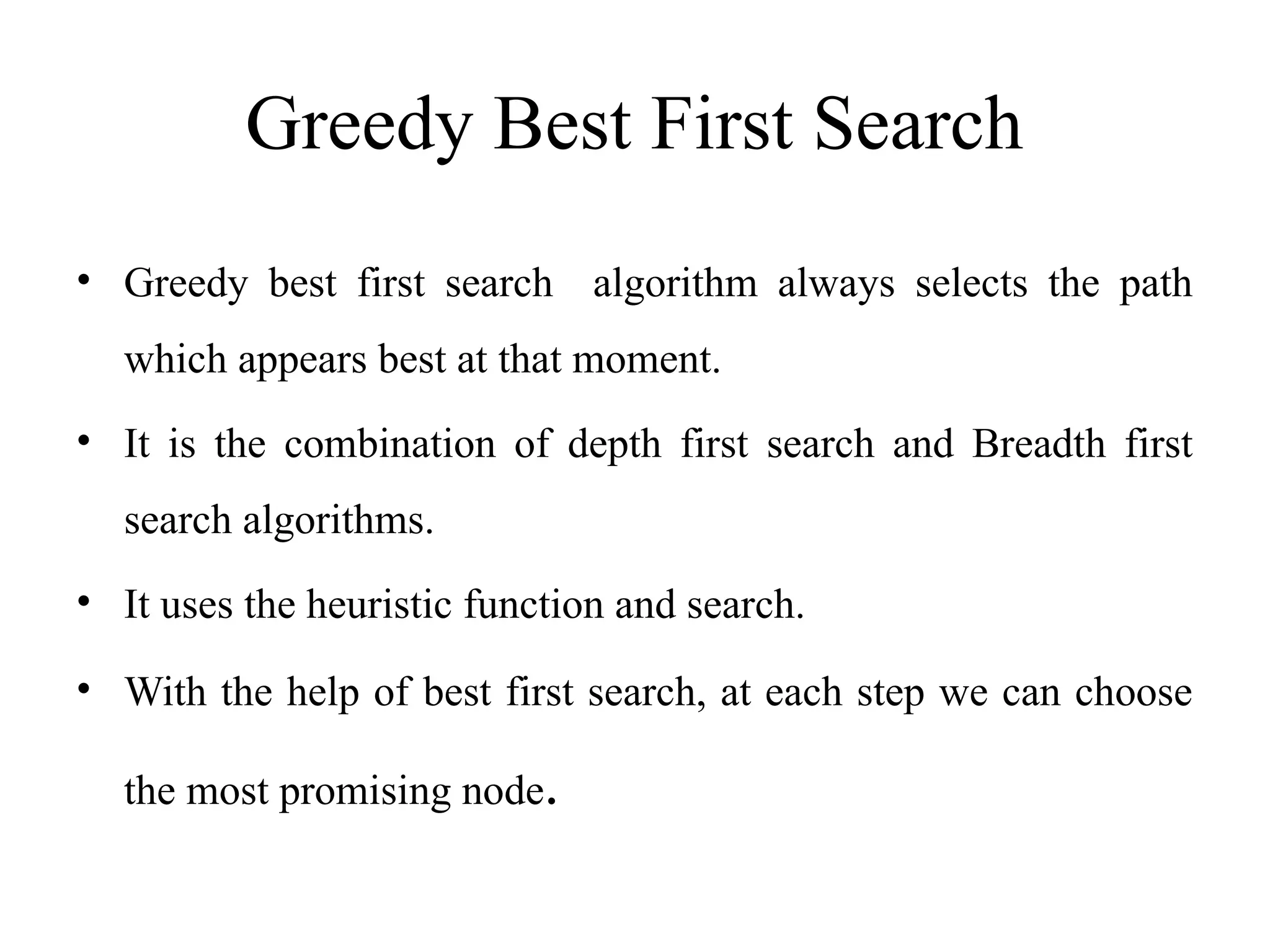 Greedy Best First Search
• Greedy best first search algorithm always selects the path
which appears best at that moment.
• It is the combination of depth first search and Breadth first
search algorithms.
• It uses the heuristic function and search.
• With the help of best first search, at each step we can choose
the most promising node.
 