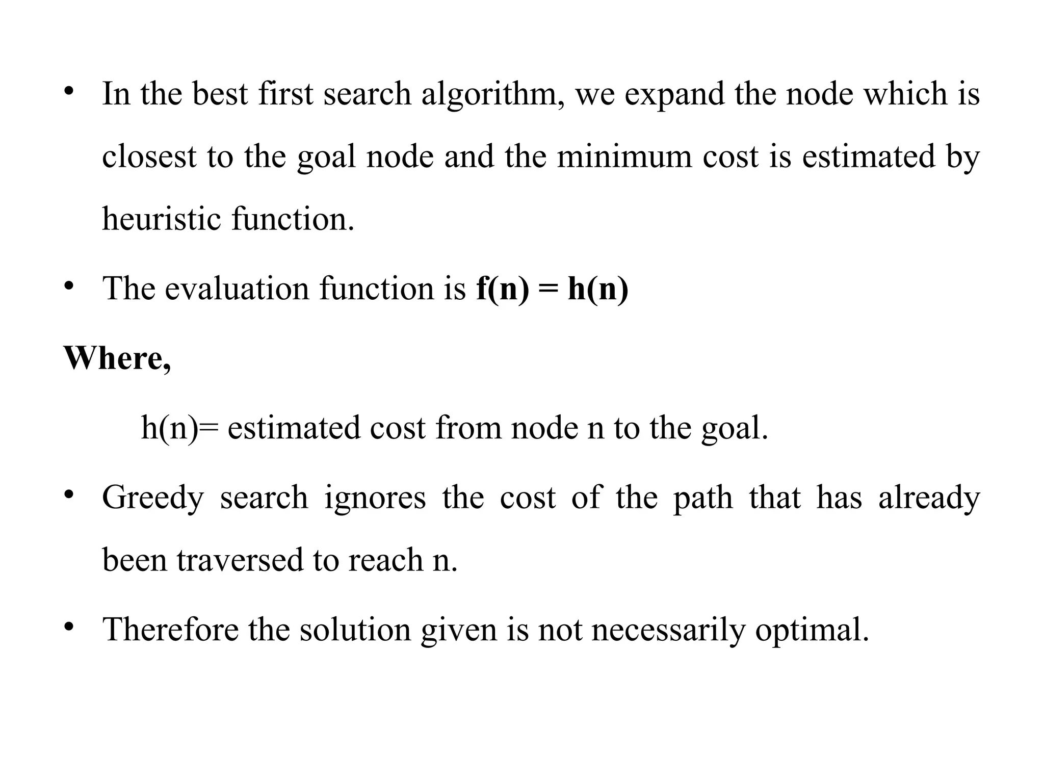 • In the best first search algorithm, we expand the node which is
closest to the goal node and the minimum cost is estimated by
heuristic function.
• The evaluation function is f(n) = h(n)
Where,
h(n)= estimated cost from node n to the goal.
• Greedy search ignores the cost of the path that has already
been traversed to reach n.
• Therefore the solution given is not necessarily optimal.
 