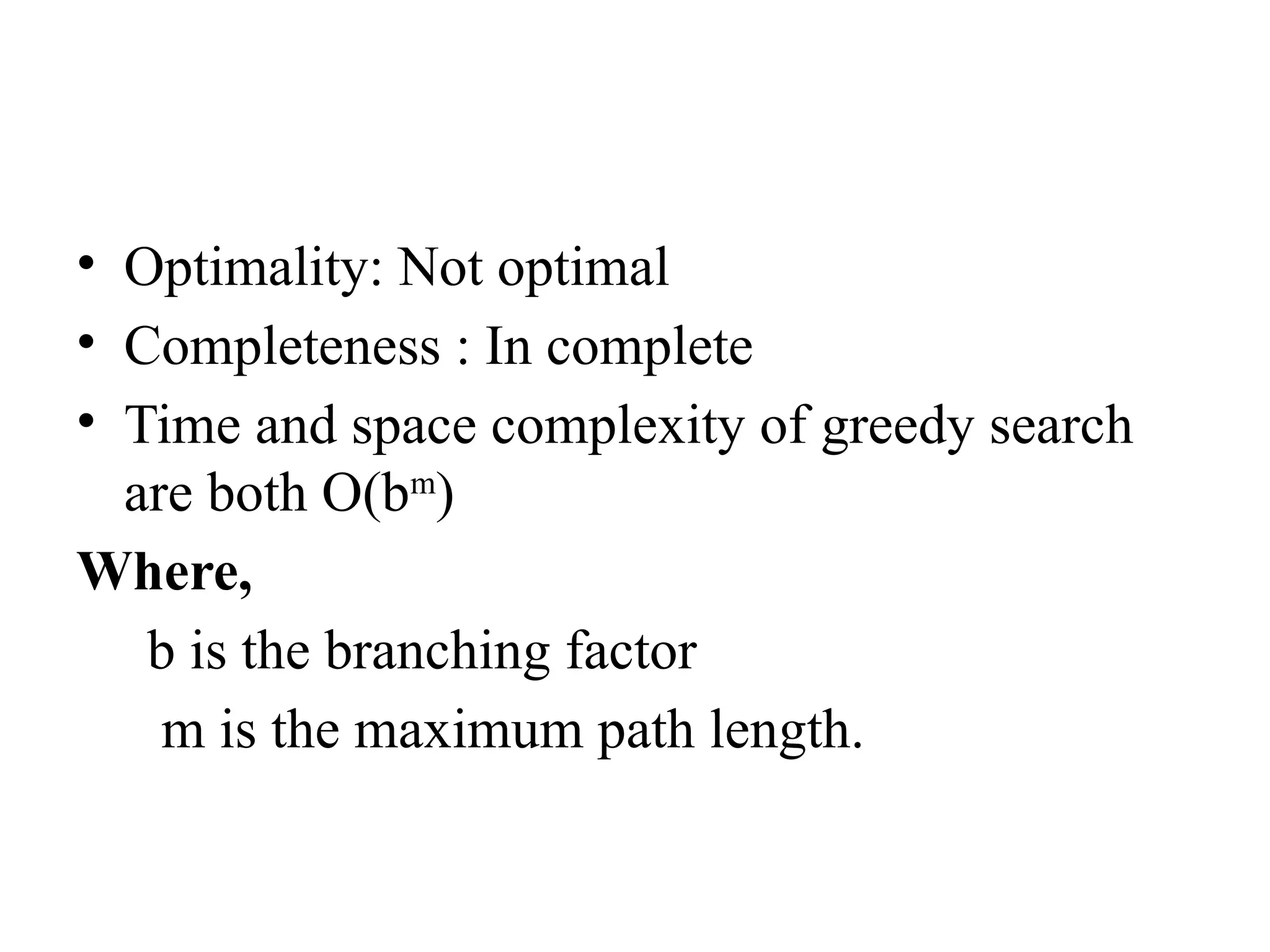 • Optimality: Not optimal
• Completeness : In complete
• Time and space complexity of greedy search
are both O(bm
)
Where,
b is the branching factor
m is the maximum path length.
 