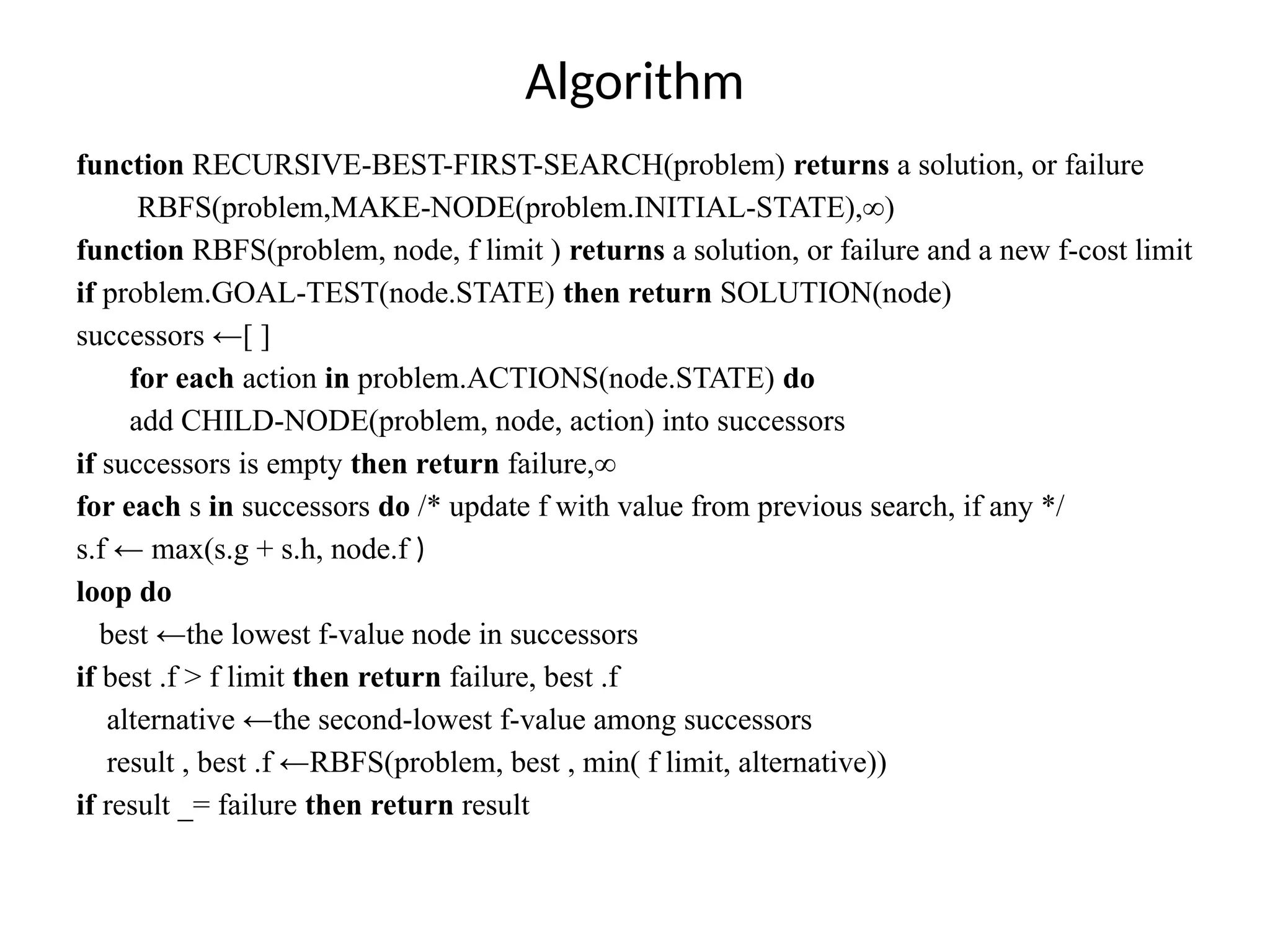 function RECURSIVE-BEST-FIRST-SEARCH(problem) returns a solution, or failure
RBFS(problem,MAKE-NODE(problem.INITIAL-STATE),∞)
function RBFS(problem, node, f limit ) returns a solution, or failure and a new f-cost limit
if problem.GOAL-TEST(node.STATE) then return SOLUTION(node)
successors ←[ ]
for each action in problem.ACTIONS(node.STATE) do
add CHILD-NODE(problem, node, action) into successors
if successors is empty then return failure,∞
for each s in successors do /* update f with value from previous search, if any */
s.f ← max(s.g + s.h, node.f )
loop do
best ←the lowest f-value node in successors
if best .f > f limit then return failure, best .f
alternative ←the second-lowest f-value among successors
result , best .f ←RBFS(problem, best , min( f limit, alternative))
if result _= failure then return result
Algorithm
 