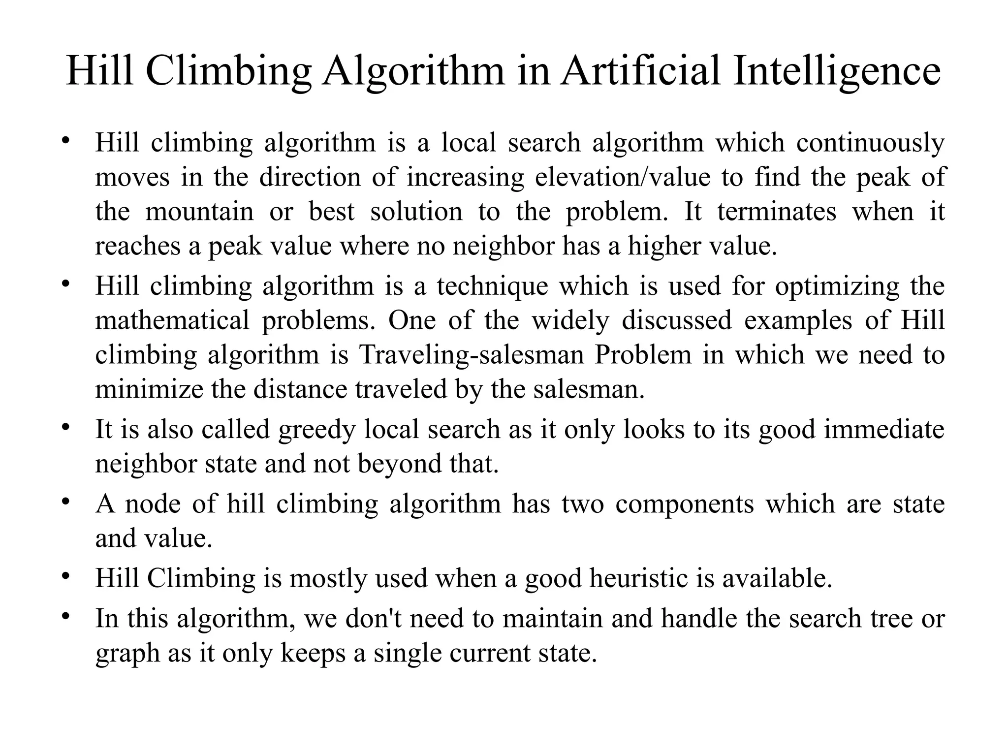 Hill Climbing Algorithm in Artificial Intelligence
• Hill climbing algorithm is a local search algorithm which continuously
moves in the direction of increasing elevation/value to find the peak of
the mountain or best solution to the problem. It terminates when it
reaches a peak value where no neighbor has a higher value.
• Hill climbing algorithm is a technique which is used for optimizing the
mathematical problems. One of the widely discussed examples of Hill
climbing algorithm is Traveling-salesman Problem in which we need to
minimize the distance traveled by the salesman.
• It is also called greedy local search as it only looks to its good immediate
neighbor state and not beyond that.
• A node of hill climbing algorithm has two components which are state
and value.
• Hill Climbing is mostly used when a good heuristic is available.
• In this algorithm, we don't need to maintain and handle the search tree or
graph as it only keeps a single current state.
 