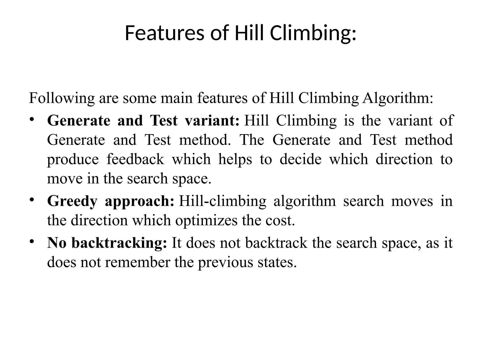 Features of Hill Climbing:
Following are some main features of Hill Climbing Algorithm:
• Generate and Test variant: Hill Climbing is the variant of
Generate and Test method. The Generate and Test method
produce feedback which helps to decide which direction to
move in the search space.
• Greedy approach: Hill-climbing algorithm search moves in
the direction which optimizes the cost.
• No backtracking: It does not backtrack the search space, as it
does not remember the previous states.
 