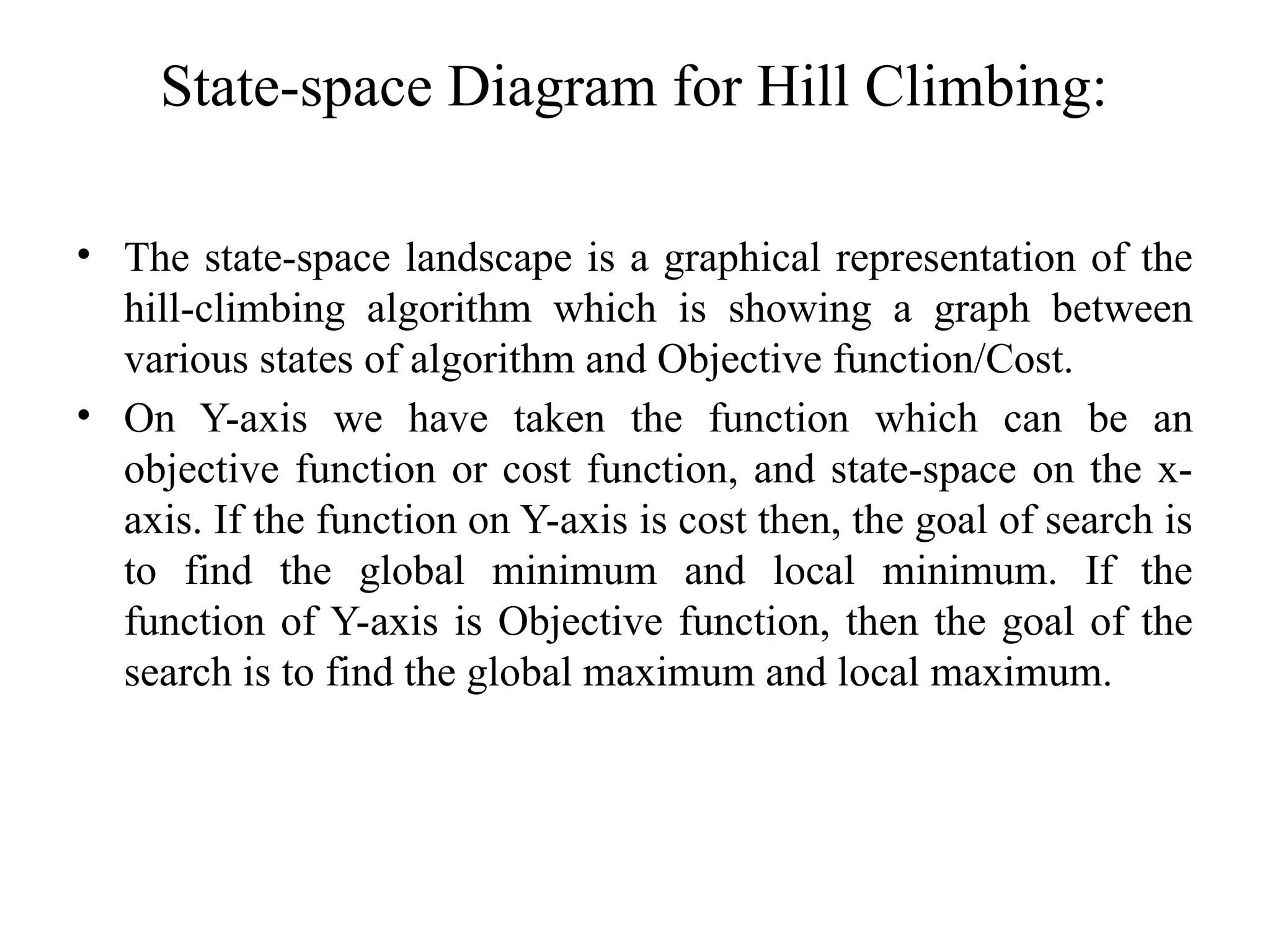 State-space Diagram for Hill Climbing:
• The state-space landscape is a graphical representation of the
hill-climbing algorithm which is showing a graph between
various states of algorithm and Objective function/Cost.
• On Y-axis we have taken the function which can be an
objective function or cost function, and state-space on the x-
axis. If the function on Y-axis is cost then, the goal of search is
to find the global minimum and local minimum. If the
function of Y-axis is Objective function, then the goal of the
search is to find the global maximum and local maximum.
 