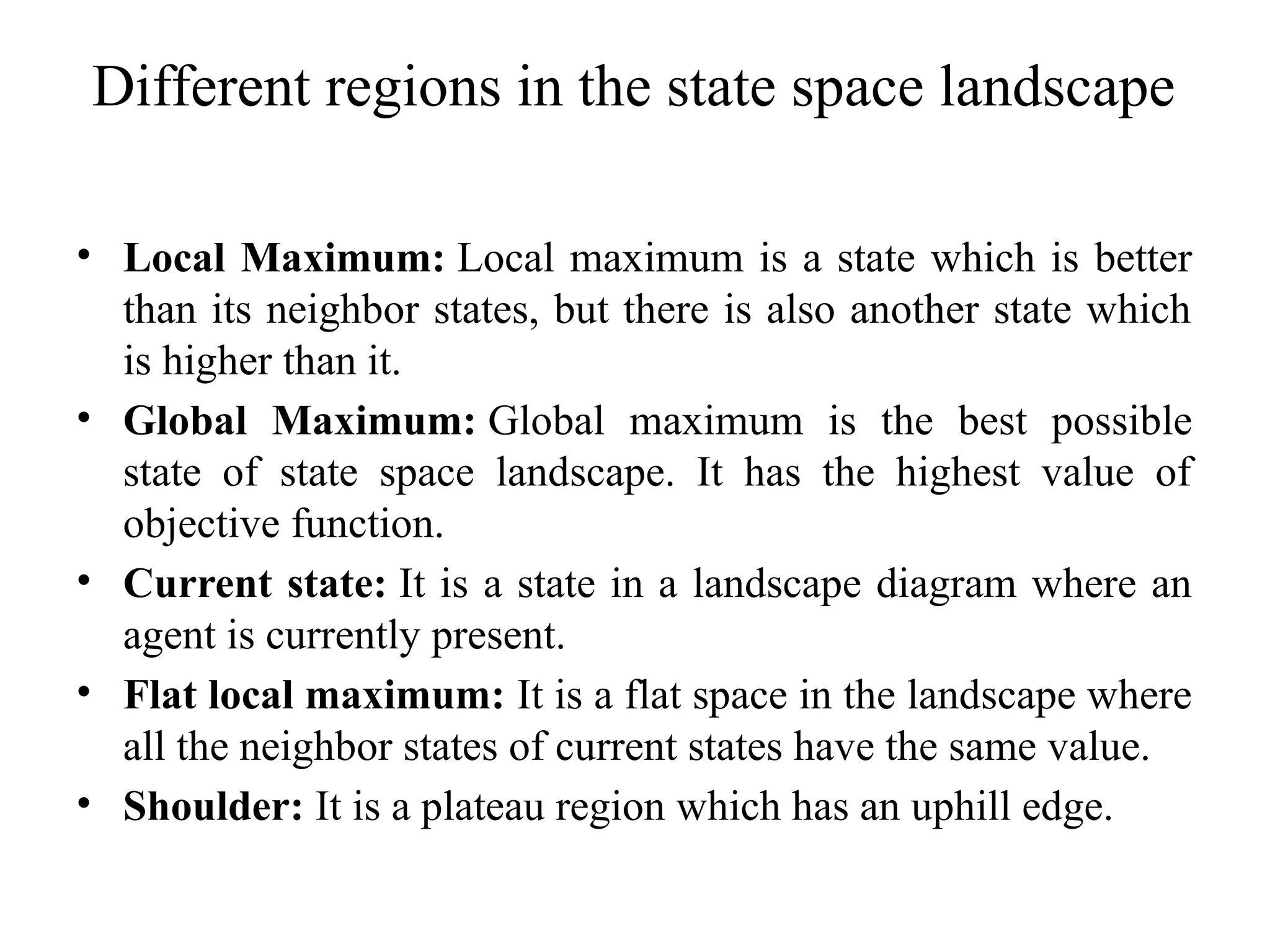 Different regions in the state space landscape
• Local Maximum: Local maximum is a state which is better
than its neighbor states, but there is also another state which
is higher than it.
• Global Maximum: Global maximum is the best possible
state of state space landscape. It has the highest value of
objective function.
• Current state: It is a state in a landscape diagram where an
agent is currently present.
• Flat local maximum: It is a flat space in the landscape where
all the neighbor states of current states have the same value.
• Shoulder: It is a plateau region which has an uphill edge.
 