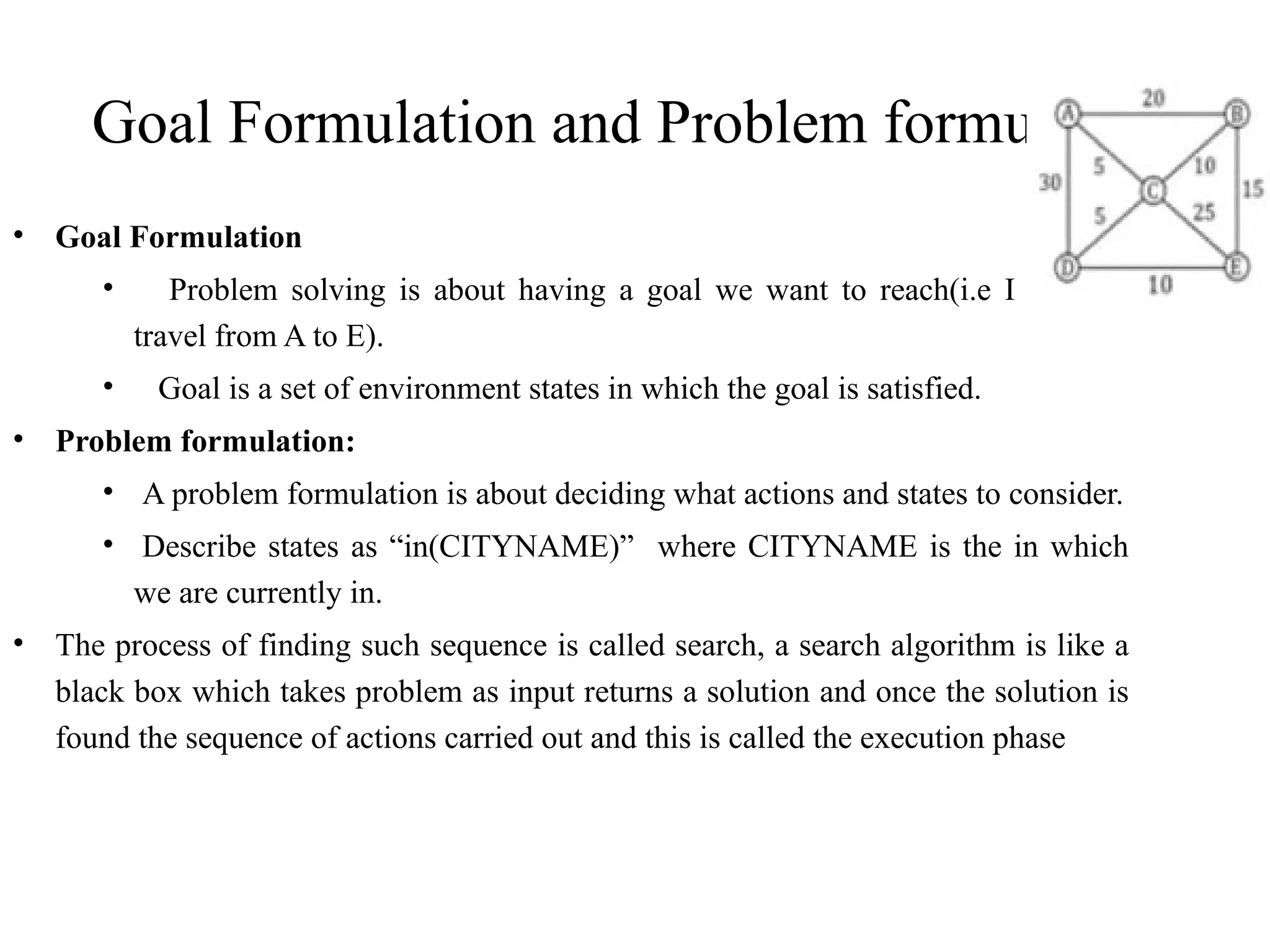 Goal Formulation and Problem formulation
• Goal Formulation
• Problem solving is about having a goal we want to reach(i.e I want to
travel from A to E).
• Goal is a set of environment states in which the goal is satisfied.
• Problem formulation:
• A problem formulation is about deciding what actions and states to consider.
• Describe states as “in(CITYNAME)” where CITYNAME is the in which
we are currently in.
• The process of finding such sequence is called search, a search algorithm is like a
black box which takes problem as input returns a solution and once the solution is
found the sequence of actions carried out and this is called the execution phase
 