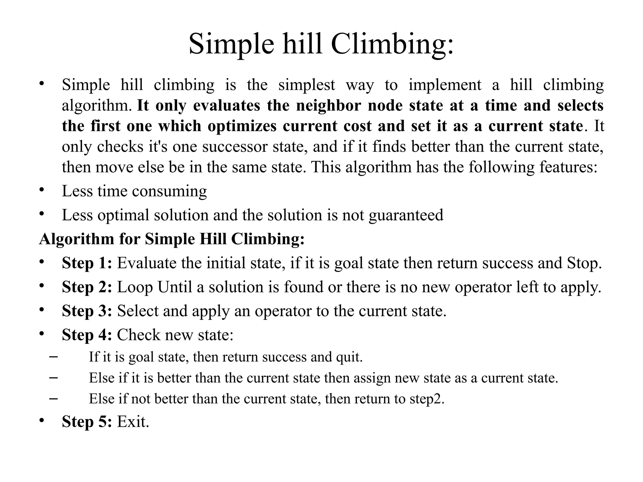 Simple hill Climbing:
• Simple hill climbing is the simplest way to implement a hill climbing
algorithm. It only evaluates the neighbor node state at a time and selects
the first one which optimizes current cost and set it as a current state. It
only checks it's one successor state, and if it finds better than the current state,
then move else be in the same state. This algorithm has the following features:
• Less time consuming
• Less optimal solution and the solution is not guaranteed
Algorithm for Simple Hill Climbing:
• Step 1: Evaluate the initial state, if it is goal state then return success and Stop.
• Step 2: Loop Until a solution is found or there is no new operator left to apply.
• Step 3: Select and apply an operator to the current state.
• Step 4: Check new state:
– If it is goal state, then return success and quit.
– Else if it is better than the current state then assign new state as a current state.
– Else if not better than the current state, then return to step2.
• Step 5: Exit.
 