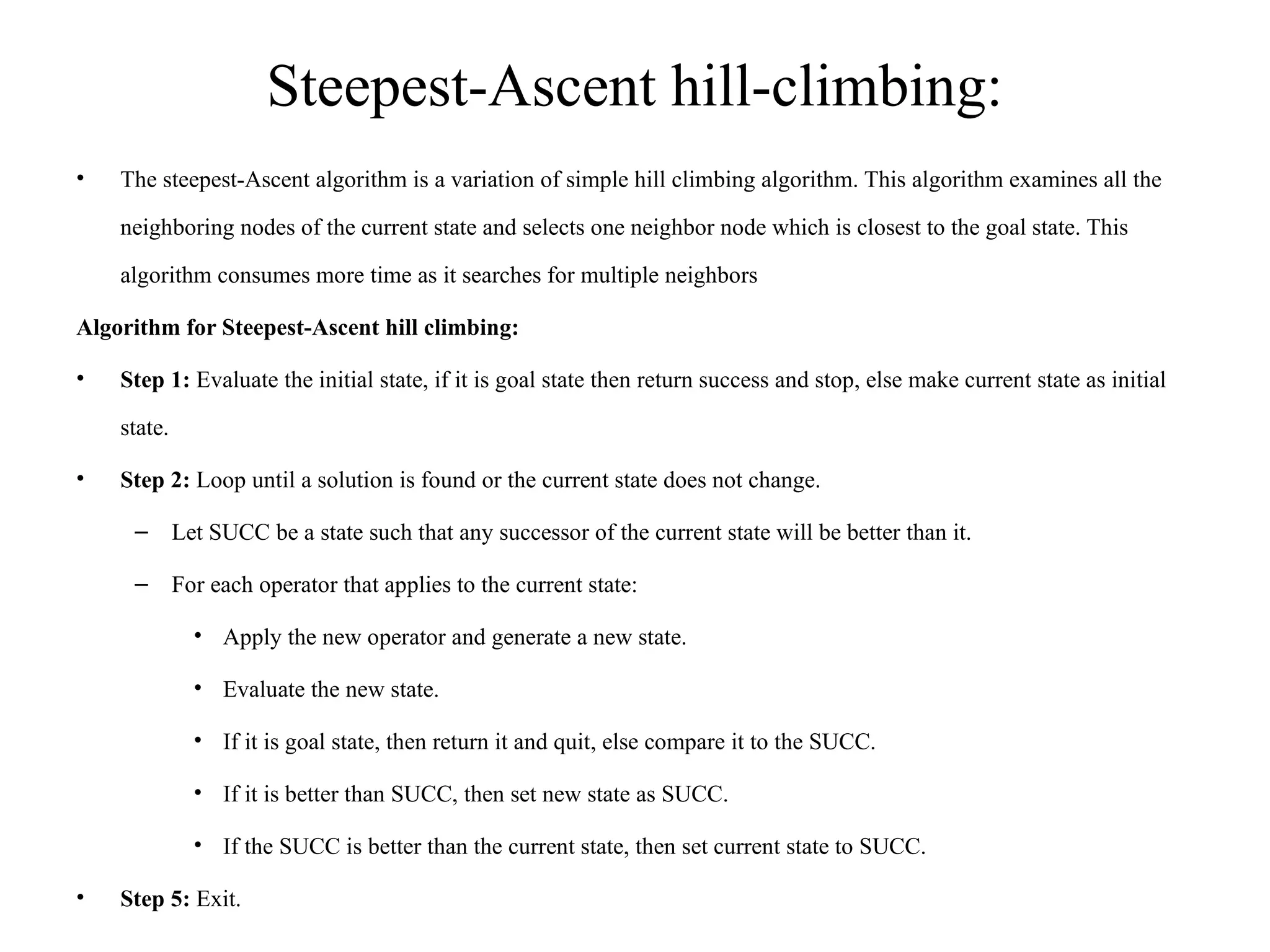 Steepest-Ascent hill-climbing:
• The steepest-Ascent algorithm is a variation of simple hill climbing algorithm. This algorithm examines all the
neighboring nodes of the current state and selects one neighbor node which is closest to the goal state. This
algorithm consumes more time as it searches for multiple neighbors
Algorithm for Steepest-Ascent hill climbing:
• Step 1: Evaluate the initial state, if it is goal state then return success and stop, else make current state as initial
state.
• Step 2: Loop until a solution is found or the current state does not change.
– Let SUCC be a state such that any successor of the current state will be better than it.
– For each operator that applies to the current state:
• Apply the new operator and generate a new state.
• Evaluate the new state.
• If it is goal state, then return it and quit, else compare it to the SUCC.
• If it is better than SUCC, then set new state as SUCC.
• If the SUCC is better than the current state, then set current state to SUCC.
• Step 5: Exit.
 