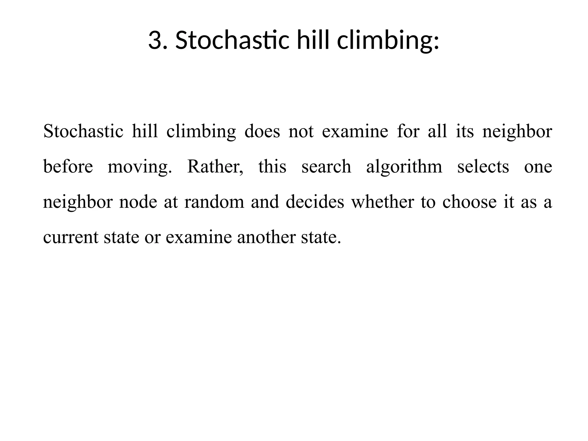 3. Stochastic hill climbing:
Stochastic hill climbing does not examine for all its neighbor
before moving. Rather, this search algorithm selects one
neighbor node at random and decides whether to choose it as a
current state or examine another state.
 