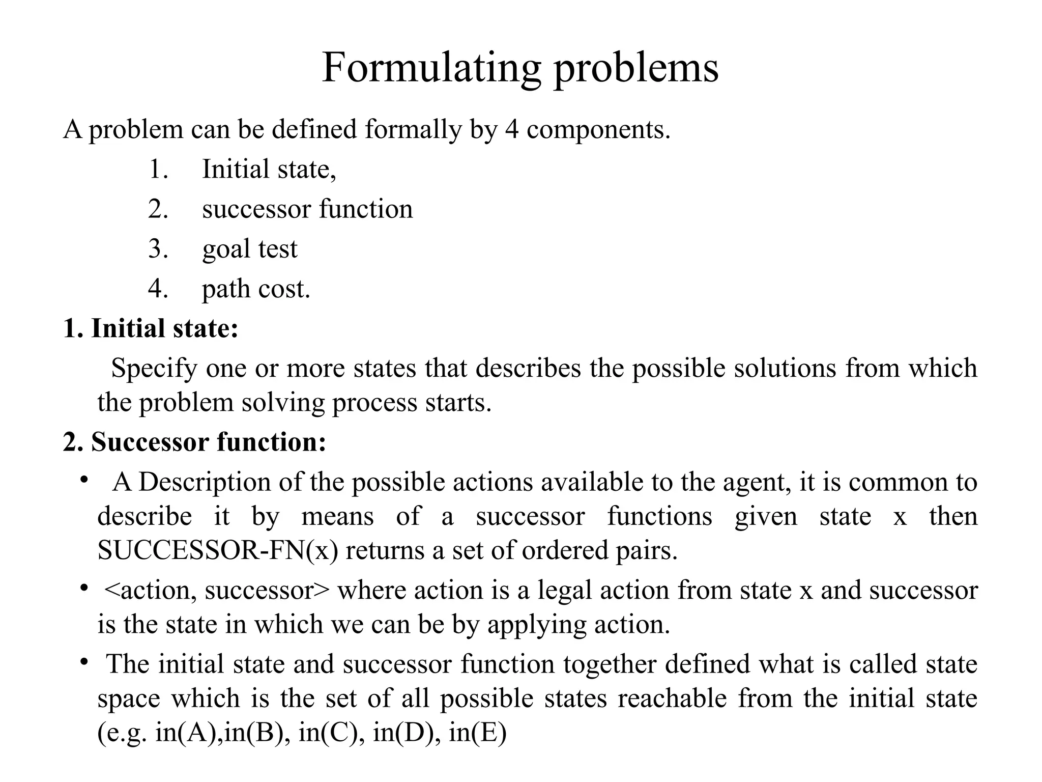 Formulating problems
A problem can be defined formally by 4 components.
1. Initial state,
2. successor function
3. goal test
4. path cost.
1. Initial state:
Specify one or more states that describes the possible solutions from which
the problem solving process starts.
2. Successor function:
• A Description of the possible actions available to the agent, it is common to
describe it by means of a successor functions given state x then
SUCCESSOR-FN(x) returns a set of ordered pairs.
• <action, successor> where action is a legal action from state x and successor
is the state in which we can be by applying action.
• The initial state and successor function together defined what is called state
space which is the set of all possible states reachable from the initial state
(e.g. in(A),in(B), in(C), in(D), in(E)
 