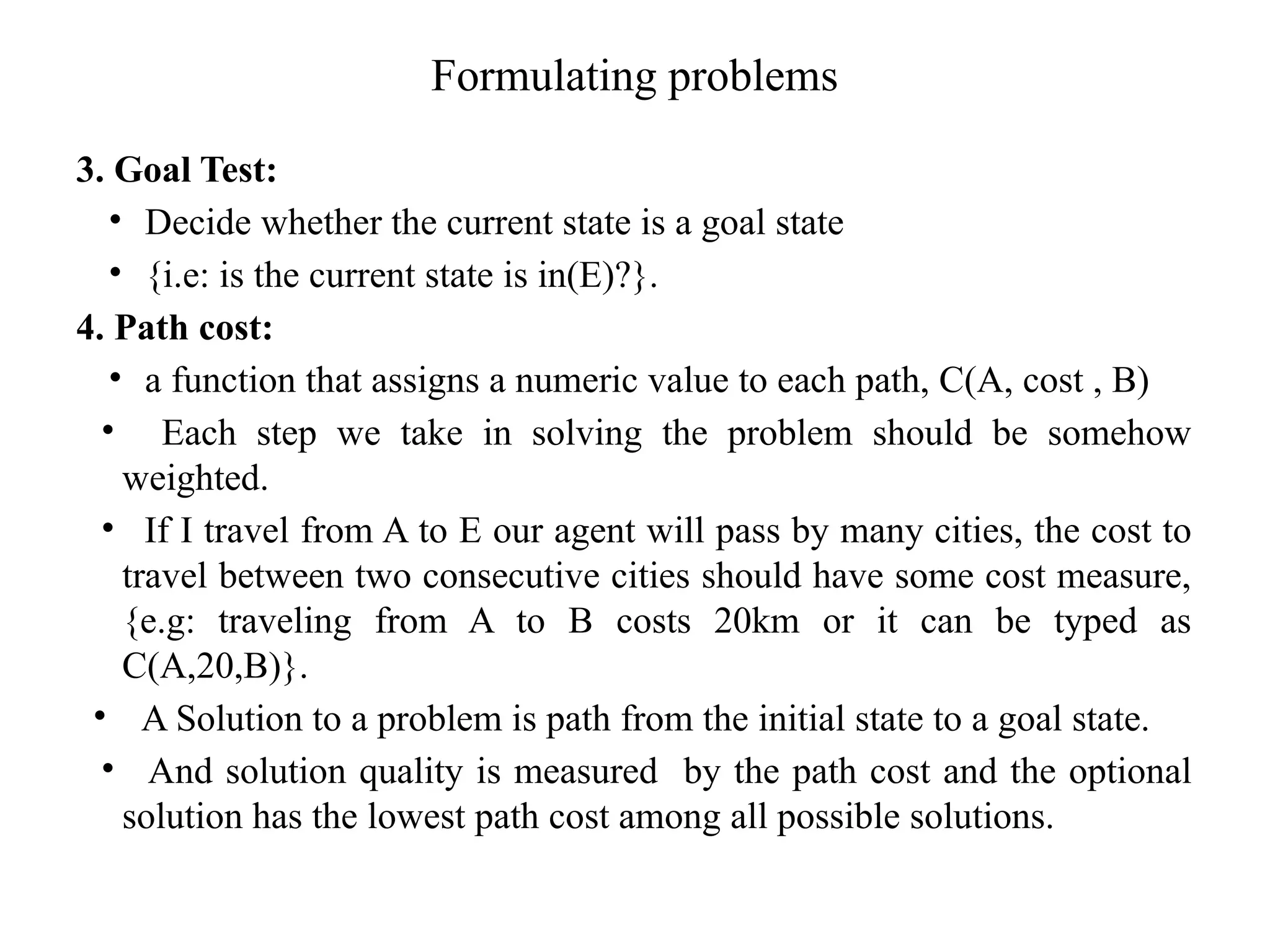 Formulating problems
3. Goal Test:
• Decide whether the current state is a goal state
• {i.e: is the current state is in(E)?}.
4. Path cost:
• a function that assigns a numeric value to each path, C(A, cost , B)
• Each step we take in solving the problem should be somehow
weighted.
• If I travel from A to E our agent will pass by many cities, the cost to
travel between two consecutive cities should have some cost measure,
{e.g: traveling from A to B costs 20km or it can be typed as
C(A,20,B)}.
• A Solution to a problem is path from the initial state to a goal state.
• And solution quality is measured by the path cost and the optional
solution has the lowest path cost among all possible solutions.
 