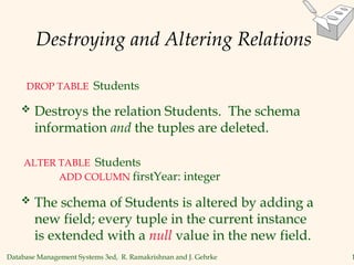 Database Management Systems 3ed, R. Ramakrishnan and J. Gehrke 1
Destroying and Altering Relations
 Destroys the relation Students. The schema
information and the tuples are deleted.
DROP TABLE Students
 The schema of Students is altered by adding a
new field; every tuple in the current instance
is extended with a null value in the new field.
ALTER TABLE Students
ADD COLUMN firstYear: integer
 