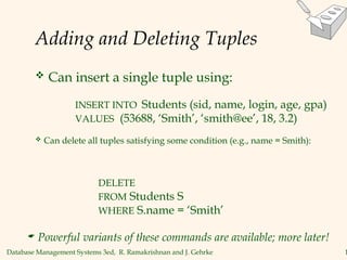 Database Management Systems 3ed, R. Ramakrishnan and J. Gehrke 1
Adding and Deleting Tuples
 Can insert a single tuple using:
INSERT INTO Students (sid, name, login, age, gpa)
VALUES (53688, ‘Smith’, ‘smith@ee’, 18, 3.2)
 Can delete all tuples satisfying some condition (e.g., name = Smith):
DELETE
FROM Students S
WHERE S.name = ‘Smith’
 Powerful variants of these commands are available; more later!
 