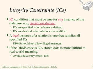 Database Management Systems 3ed, R. Ramakrishnan and J. Gehrke 1
Integrity Constraints (ICs)
 IC: condition that must be true for any instance of the
database; e.g., domain constraints.
 ICs are specified when schema is defined.
 ICs are checked when relations are modified.
 A legal instance of a relation is one that satisfies all
specified ICs.
 DBMS should not allow illegal instances.
 If the DBMS checks ICs, stored data is more faithful to
real-world meaning.
 Avoids data entry errors, too!
 