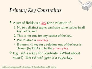 Database Management Systems 3ed, R. Ramakrishnan and J. Gehrke 1
Primary Key Constraints
 A set of fields is a key for a relation if :
1. No two distinct tuples can have same values in all
key fields, and
2. This is not true for any subset of the key.
 Part 2 false? A superkey.
 If there’s >1 key for a relation, one of the keys is
chosen (by DBA) to be the primary key.
 E.g., sid is a key for Students. (What about
name?) The set {sid, gpa} is a superkey.
 
