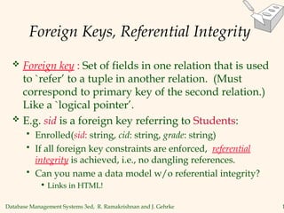 Database Management Systems 3ed, R. Ramakrishnan and J. Gehrke 1
Foreign Keys, Referential Integrity
 Foreign key : Set of fields in one relation that is used
to `refer’ to a tuple in another relation. (Must
correspond to primary key of the second relation.)
Like a `logical pointer’.
 E.g. sid is a foreign key referring to Students:
 Enrolled(sid: string, cid: string, grade: string)
 If all foreign key constraints are enforced, referential
integrity is achieved, i.e., no dangling references.
 Can you name a data model w/o referential integrity?
• Links in HTML!
 