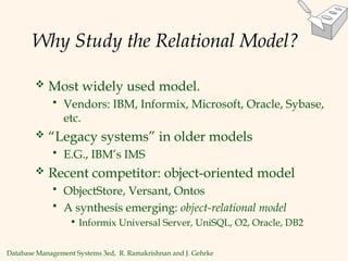 Database Management Systems 3ed, R. Ramakrishnan and J. Gehrke
Why Study the Relational Model?
 Most widely used model.
 Vendors: IBM, Informix, Microsoft, Oracle, Sybase,
etc.
 “Legacy systems” in older models
 E.G., IBM’s IMS
 Recent competitor: object-oriented model
 ObjectStore, Versant, Ontos
 A synthesis emerging: object-relational model
• Informix Universal Server, UniSQL, O2, Oracle, DB2
 